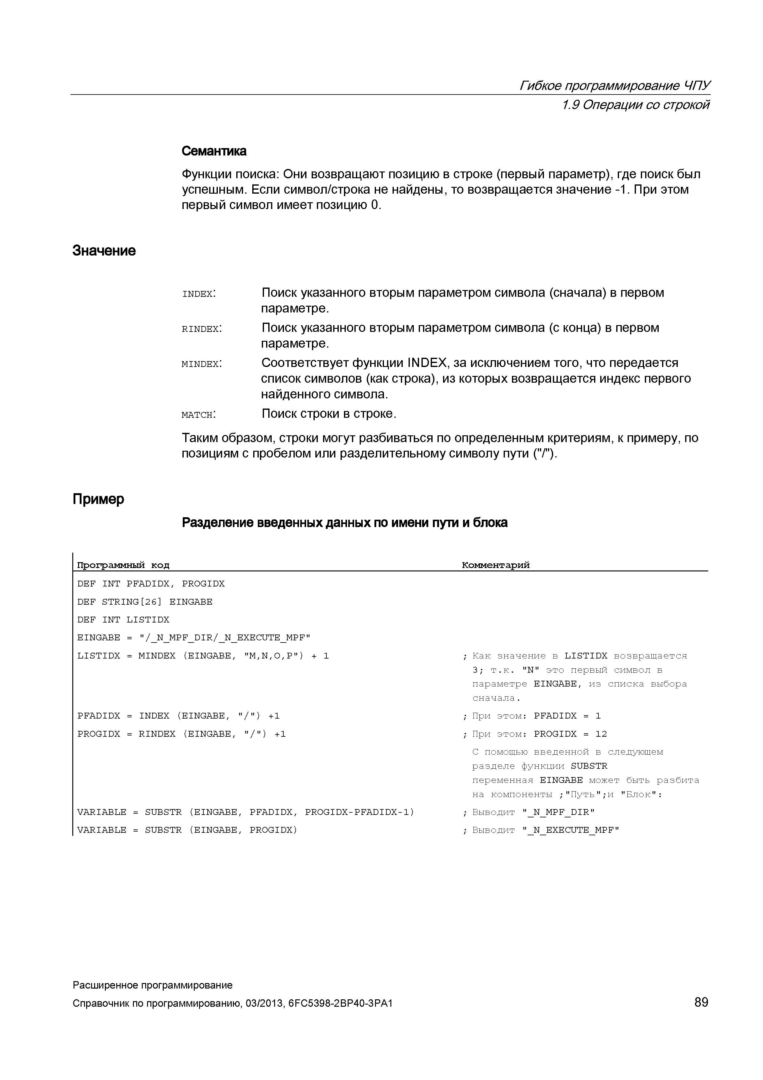 89 Гибкое программирование ЧПУ 1 9 Операции со строкой Семантика Функции поиска: Они возвращают позицию в строке (первый параметр), где поиск был успешным Если символ/строка не найдены, то возвращается значение -1 При этом первый символ имеет позицию 0 Значение Пример match: Поиск указанного вторым параметром символа (сначала) в первом параметре Поиск указанного вторым параметром символа (с конца) в первом параметре Соответствует функции INDEX, за исключением того, что передается список символов (как строка), из которых возвращается индекс первого найденного символа Поиск строки в строке Таким образом, строки могут разбиваться по определенным критериям, к примеру, по позициям с пробелом или разделительному символу пути ( / ) Разделение введенных данных по имени пути и блока Программный код Комментарий DEF INT PFADIDX, PROGIDX DEF STRING 26 EINGABE DEF INT LISTIDX EINGABE = /_N_MPF_D Руководство SIEMENS SINUMERIK 840D sl / 828D Расширенное программирование стоек числового программного управления (ЧПУ) металлорежущих станков вер. 2013 Стр. 89
