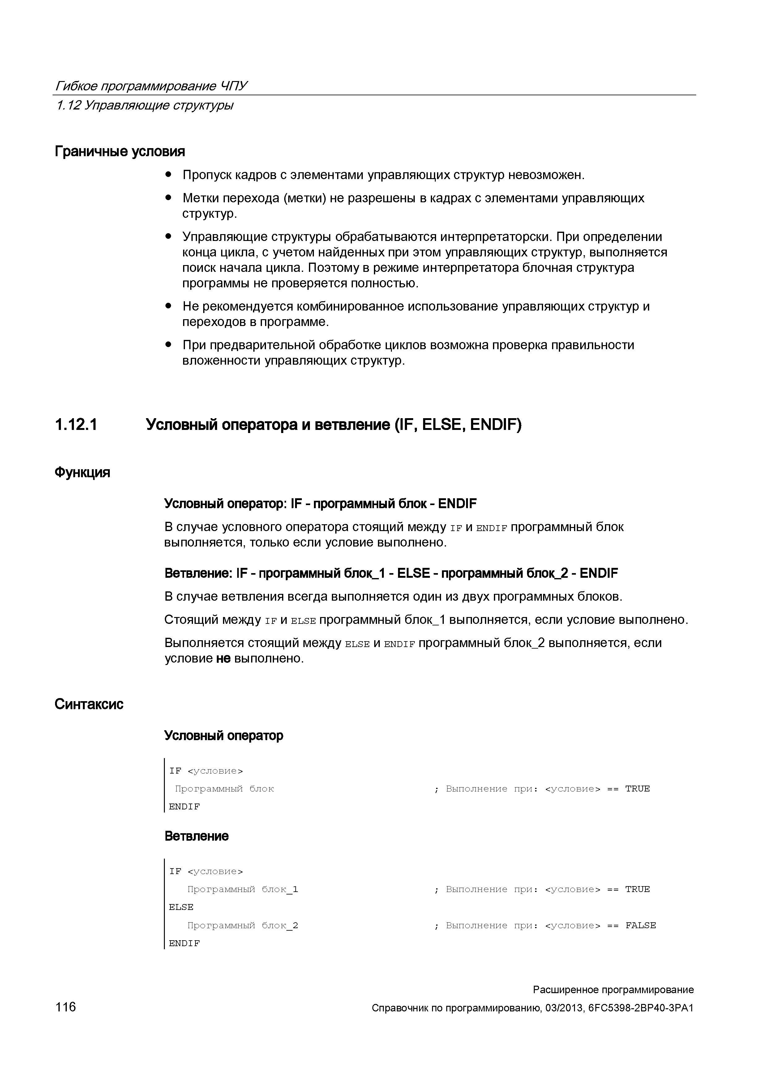 116 Гибкое программирование ЧПУ 1 12 Управляющие структуры Граничные условия Пропуск кадров с элементами управляющих структур невозможен Метки перехода (метки) не разрешены в кадрах с элементами управляющих структур Управляющие структуры обрабатываются интерпретаторски При определении конца цикла, с учетом найденных при этом управляющих структур, выполняется поиск начала цикла Поэтому в режиме интерпретатора блочная структура программы не проверяется полностью Не рекомендуется комбинированное использование управляющих структур и переходов в программе При предварительной обработке циклов возможна проверка правильности вложенности управляющих структур Условный оператора и ветвление (IF, ELSE, ENDIF) Функция Условный оператор: IF - программный блок - ENDIF В случае условного оператора стоящий между if и endif программный блок выполняется, только если условие выполнено Ветвление: IF - программный блок_1 - EL Руководство SIEMENS SINUMERIK 840D sl / 828D Расширенное программирование стоек числового программного управления (ЧПУ) металлорежущих станков вер. 2013 Стр. 116