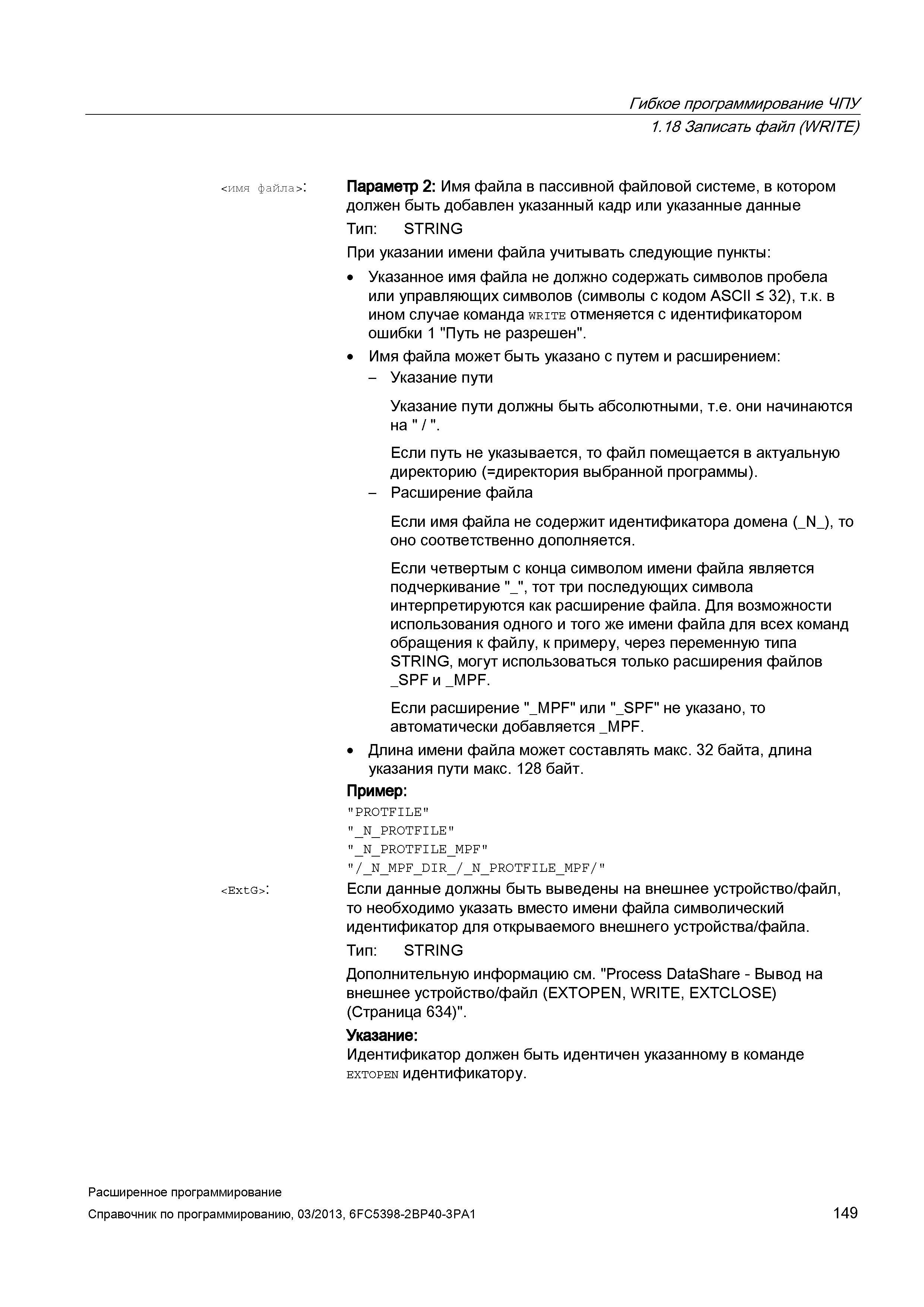 149 Гибкое программирование ЧПУ 1 18 Записать файл (WRITE) <имя файла>: <ExtG>: Параметр 2: Имя файла в пассивной файловой системе, в котором должен быть добавлен указанный кадр или указанные данные Тип: STRING При указании имени файла учитывать следующие пункты: Указанное имя файла не должно содержать символов пробела или управляющих символов (символы с кодом ASCII < 32), т к в ином случае команда write отменяется с идентификатором ошибки 1 Путь не разрешен Имя файла может быть указано с путем и расширением: - Указание пути Указание пути должны быть абсолютными, т е они начинаются на / Если путь не указывается, то файл помещается в актуальную директорию директория выбранной программы) - Расширение файла Если имя файла не содержит идентификатора домена (_N_), то о Руководство SIEMENS SINUMERIK 840D sl / 828D Расширенное программирование стоек числового программного управления (ЧПУ) металлорежущих станков вер. 2013 Стр. 149