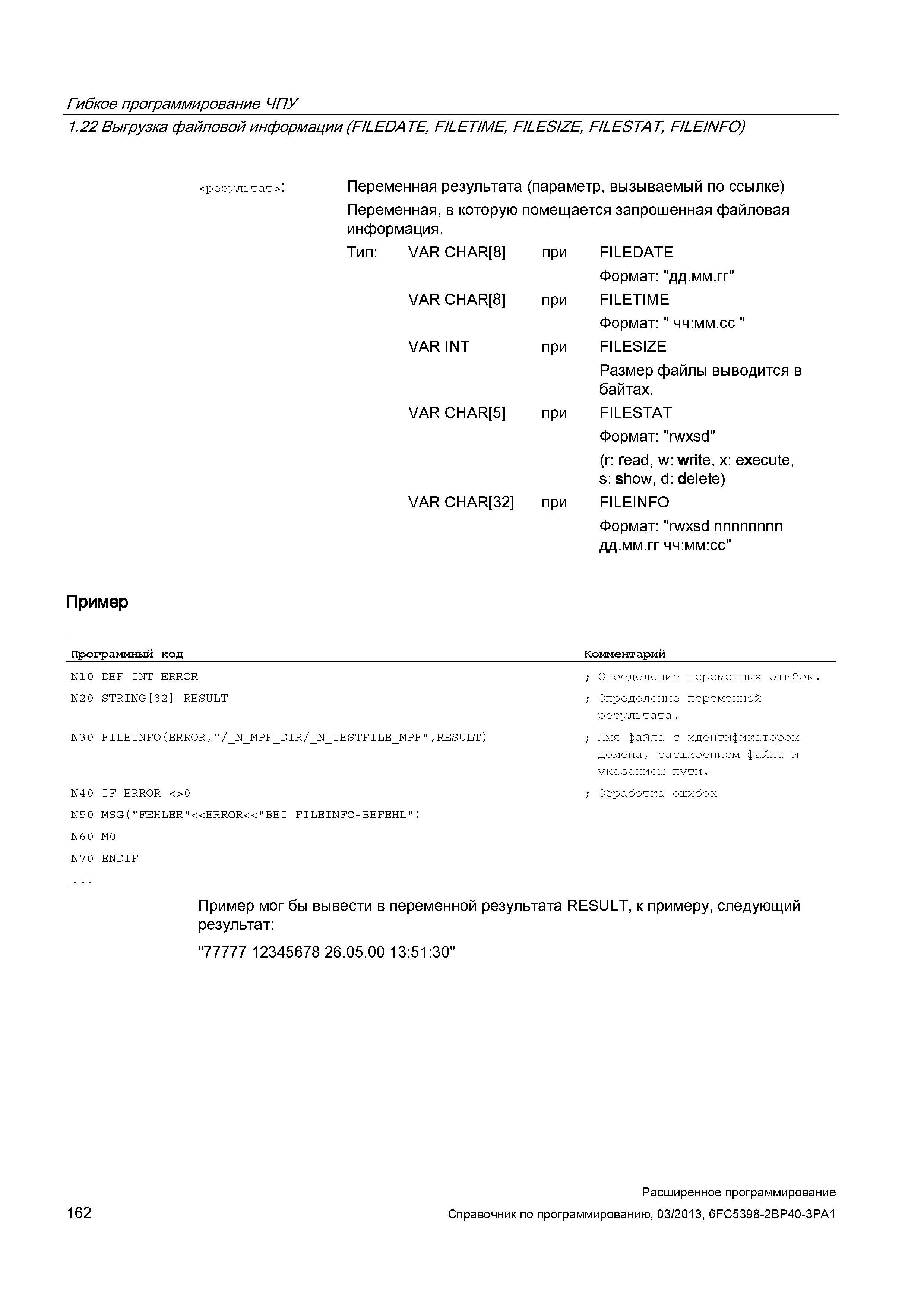 162 Гибкое программирование ЧПУ 1 22 Выгрузка файловой информации (FILEDATE, FILETIME, FILESIZE, FILESTAT, FILEINFO) <результат>: Переменная результата (параметр, вызываемый по ссылке) Переменная, в которую помещается запрошенная файловая информация Тип: VAR CHAR 8 VAR CHAR 8 VAR INT при при при VAR CHAR 5 при VAR CHAR 32 при FILEDATE Формат: ''дд мм гг'' FILETIME Формат: чч:мм сс FILESIZE Размер файлы выводится в байтах FILESTAT Формат: ''rwxsd'' (r: read, w: write, x: execute, s: show, d: delete) FILEINFO Формат: rwxsd nnnnnnnn дд мм гг чч:мм:сс Пример Программный код Комментарий N10 DEF INT ERROR N20 STRING 32 RESULT N30 FILEINF0(ERR0R, /_N_MPF_ Руководство SIEMENS SINUMERIK 840D sl / 828D Расширенное программирование стоек числового программного управления (ЧПУ) металлорежущих станков вер. 2013 Стр. 162