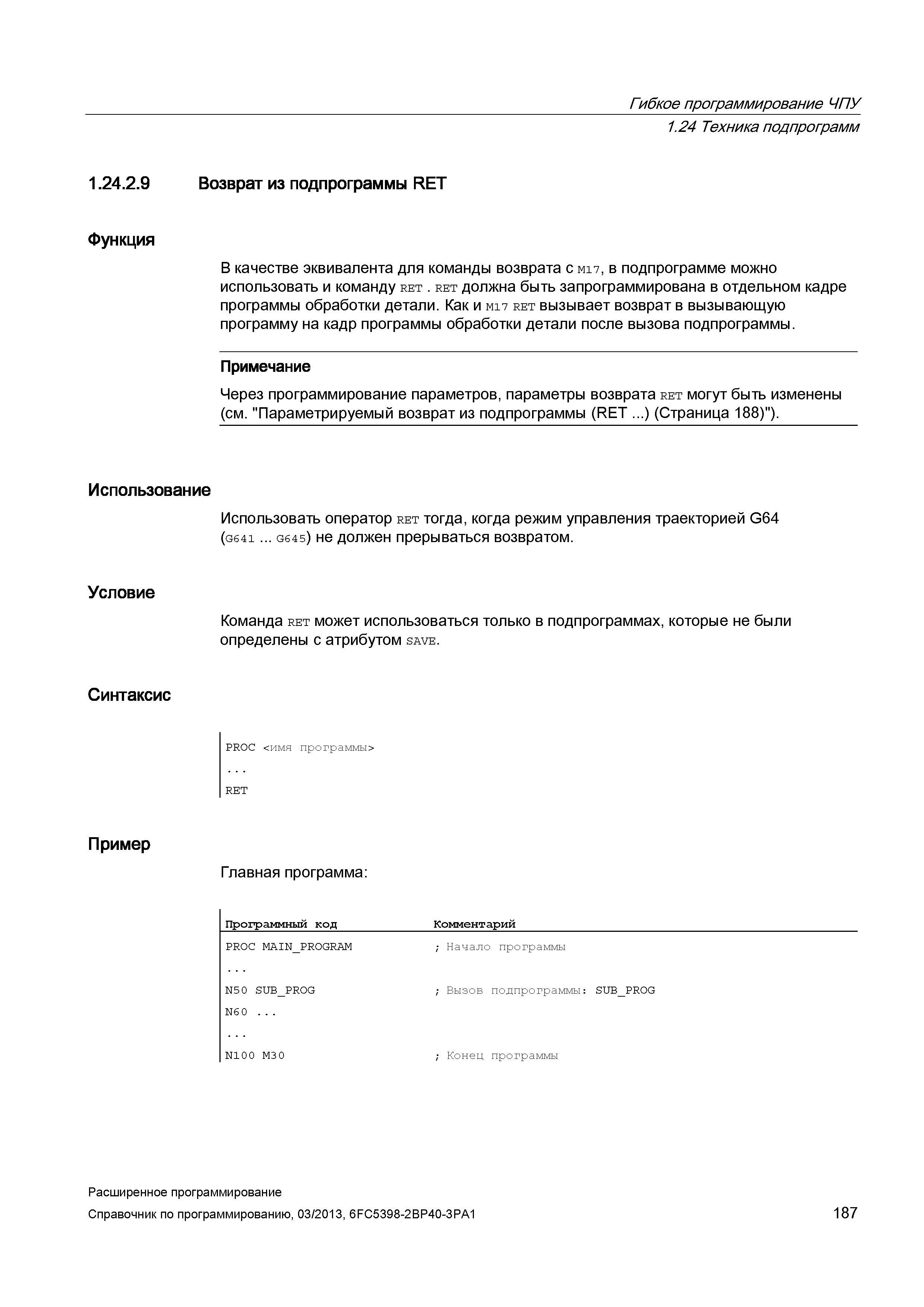 187 Гибкое программирование ЧПУ 1 24 Техника подпрограмм 1 24 2 9 Возврат из подпрограммы RET Функция В качестве эквивалента для команды возврата с M17, в подпрограмме можно использовать и команду ret ret должна быть запрограммирована в отдельном кадре программы обработки детали Как и M17 ret вызывает возврат в вызывающую программу на кадр программы обработки детали после вызова подпрограммы Примечание Через программирование параметров, параметры возврата ret могут быть изменены (см Параметрируемый возврат из подпрограммы (RET ) (Страница 188) ) Использование Условие Использовать оператор ret тогда, когда режим управления траекторией G64 (G641 G645) не должен прерываться возвратом Команда ret может использоваться только в подпрограммах, которые не были определены с атрибутом save Синтаксис PROC <имя программы> RET Пример Главная программа: Программный код Комментарий PROC MAIN_PROGRAM ; Нача Руководство SIEMENS SINUMERIK 840D sl / 828D Расширенное программирование стоек числового программного управления (ЧПУ) металлорежущих станков вер. 2013 Стр. 187