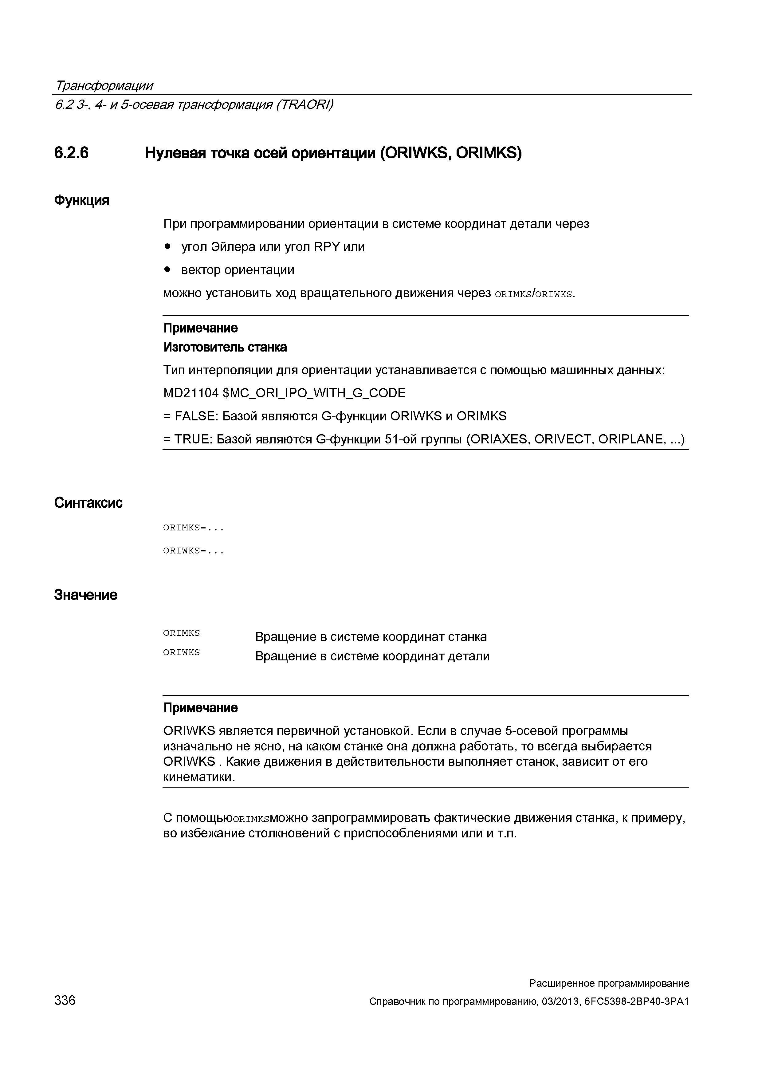 336 Трансформации 6 2 3-, 4- и 5-осевая трансформация (TRAORI) 6 2 6 Нулевая точка осей ориентации (ORIWKS, ORIMKS) Функция При программировании ориентации в системе координат детали через угол Эйлера или угол RPY или вектор ориентации можно установить ход вращательного движения через orimks/oriwks Примечание Изготовитель станка Тип интерполяции для ориентации устанавливается с помощью машинных данных: MD21104 MC Руководство SIEMENS SINUMERIK 840D sl / 828D Расширенное программирование стоек числового программного управления (ЧПУ) металлорежущих станков вер. 2013 Стр. 336