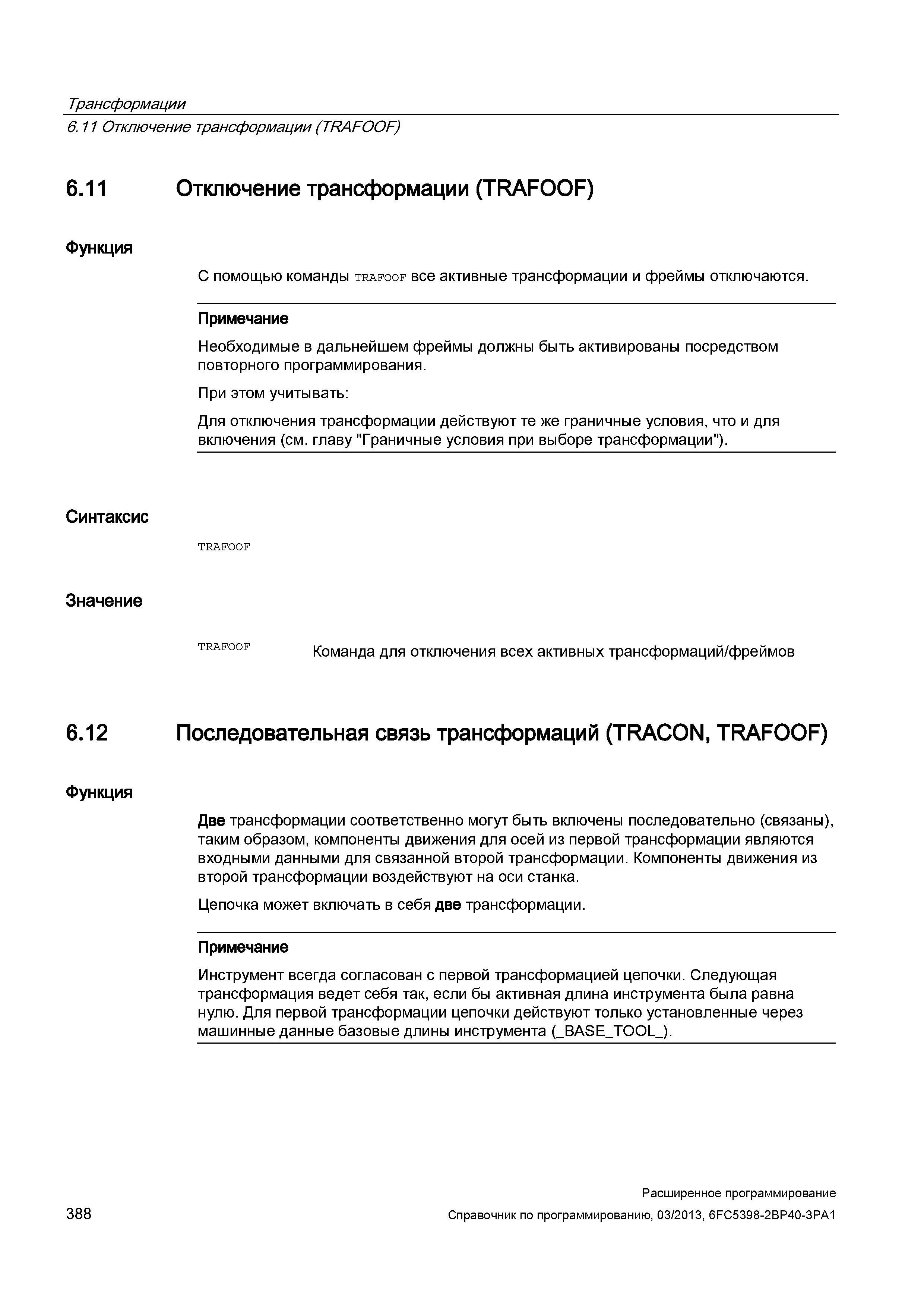 388 Трансформации 6 11 Отключение трансформации (TRAFOOF) 6 11 Функция Синтаксис Значение Отключение трансформации (TRAFOOF) С помощью команды trafoof все активные трансформации и фреймы отключаются Примечание Необходимые в дальнейшем фреймы должны быть активированы посредством повторного программирования При этом учитывать: Для отключения трансформации действуют те же граничные условия, что и для включения (см главу Граничные условия при выборе трансформации ) Команда для отключения всех активных трансформаций/фреймов 6 12 Функция Последовательная связь трансформаций (TRACON, TRAFOOF) Две трансформации соответственно могут быть включены последовательно (связаны), таким образом, компоненты движения для осей из первой трансформации являются входными данными для связанной второй трансформации Компоненты движения из второй трансформации воздействуют на оси станка Цепочка может включать в себя две трансформации Примечание Инструмент всегда согласован с первой трансформацией цепочки Следующая трансформация ведет себя так, если бы активная длина инструмента была равна нулю Для первой трансформации цепочки действуют только установленные через машинные данные базовые длины инструмента (_BASE_TOO Руководство SIEMENS SINUMERIK 840D sl / 828D Расширенное программирование стоек числового программного управления (ЧПУ) металлорежущих станков вер. 2013 Стр. 388