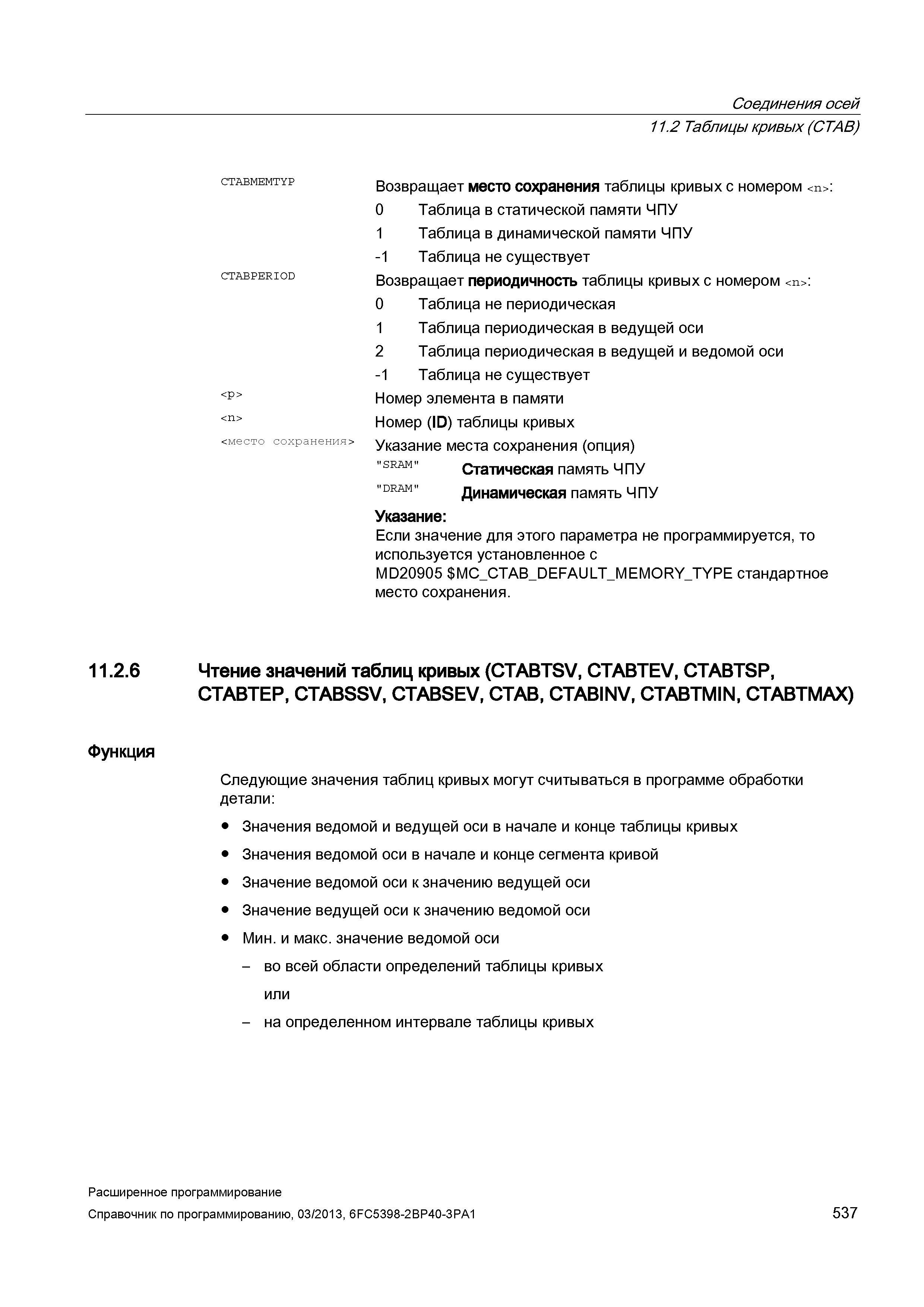 537 Соединения осей 11 2 Таблицы кривых (CTAB) CTABMEMTYP CTABPERI0D <Р> <место сохранения> Возвращает место сохранения таблицы кривых с номером <n>: 0 Таблица в статической памяти ЧПУ 1 Таблица в динамической памяти ЧПУ -1 Таблица не существует Возвращает периодичность таблицы кривых с номером <n>: 0 Таблица не периодическая 1 Таблица периодическая в ведущей оси 2 Таблица периодическая в ведущей и ведомой оси -1 Таблица не существует Номер элемента в памяти Номер (ID) таблицы кривых Указание места сохранения (опция) SRAM Статическая память ЧПУ DRAM Динамическая память ЧПУ Указание: Если значение для этого параметра не программируется, то используется установленное с MD20905 MC_CT Руководство SIEMENS SINUMERIK 840D sl / 828D Расширенное программирование стоек числового программного управления (ЧПУ) металлорежущих станков вер. 2013 Стр. 537