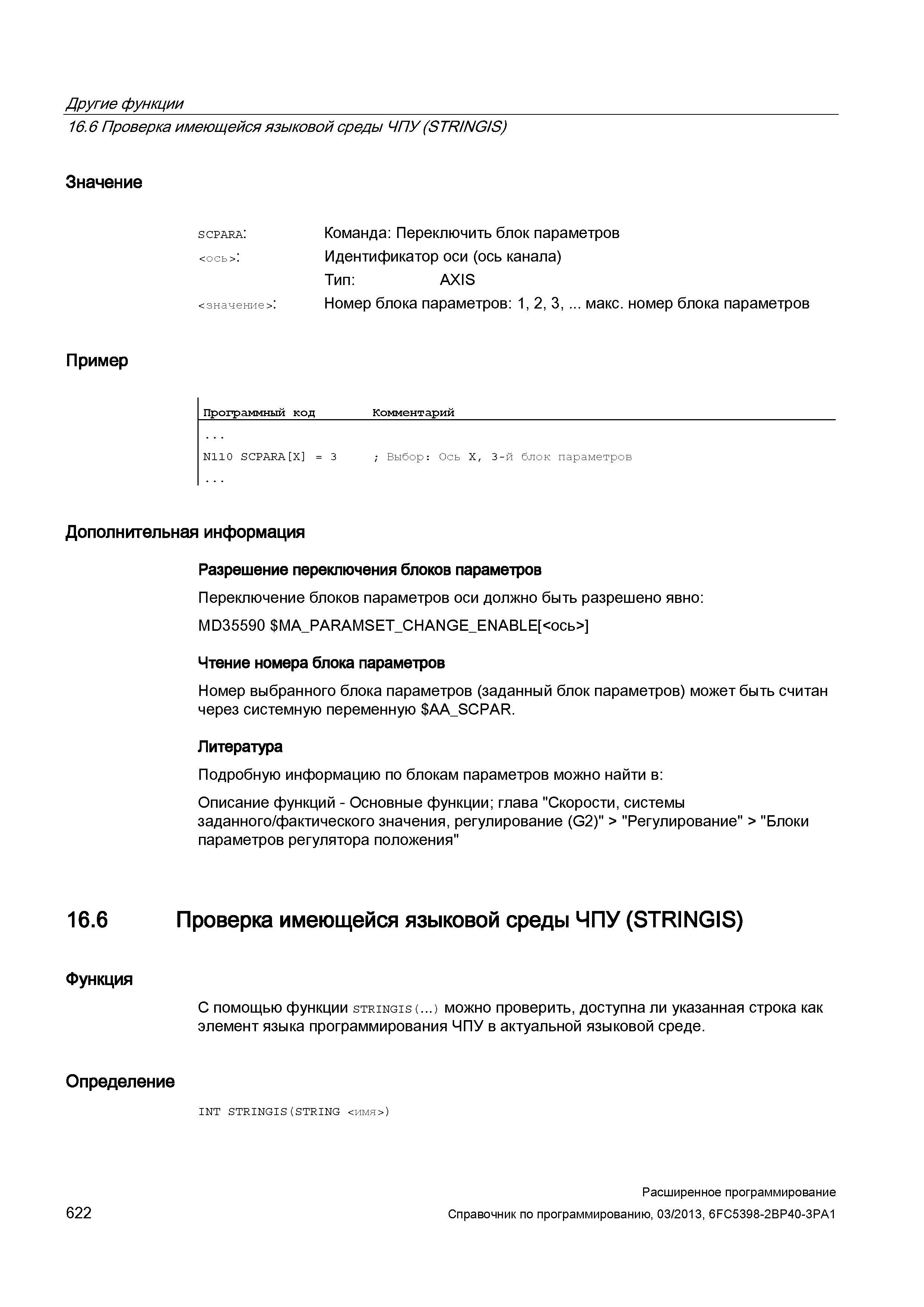 622 Другие функции 16 6 Проверка имеющейся языковой среды ЧПУ (STR/NG/S) Значение scpara: <значение>: Команда: Переключить блок параметров Идентификатор оси (ось канала) Тип: AXIS Номер блока параметров: 1, 2, 3, макс номер блока параметров Пример Программный код Комментарий N110 SCPARA X = 3 ; Выбор: Ось X, 3-й блок параметров Дополнительная информация 16 6 Функция Разрешение переключения блоков параметров Переключение блоков параметров оси должно быть разрешено явно: MD35590 MA_PAR Руководство SIEMENS SINUMERIK 840D sl / 828D Расширенное программирование стоек числового программного управления (ЧПУ) металлорежущих станков вер. 2013 Стр. 622
