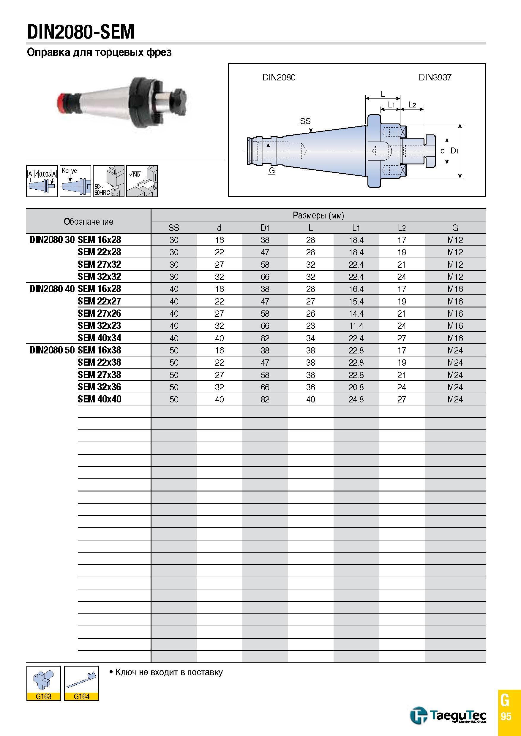 1164 DIN2080-SEM Оправка для торцевых фрез A/0 005 A Конус 58 SUf 60HRC0 Обозначение Размеры (мм) SS d D1 L L1 L2 G DIN2080 30 SEM 16x28 30 16 38 28 1 Каталог TAEGUTEC 2015 Металлорежущий инструмент и инструментальная оснастка для металлообрабатывающих станков Точение Фрезерование Сверление Стр. G95