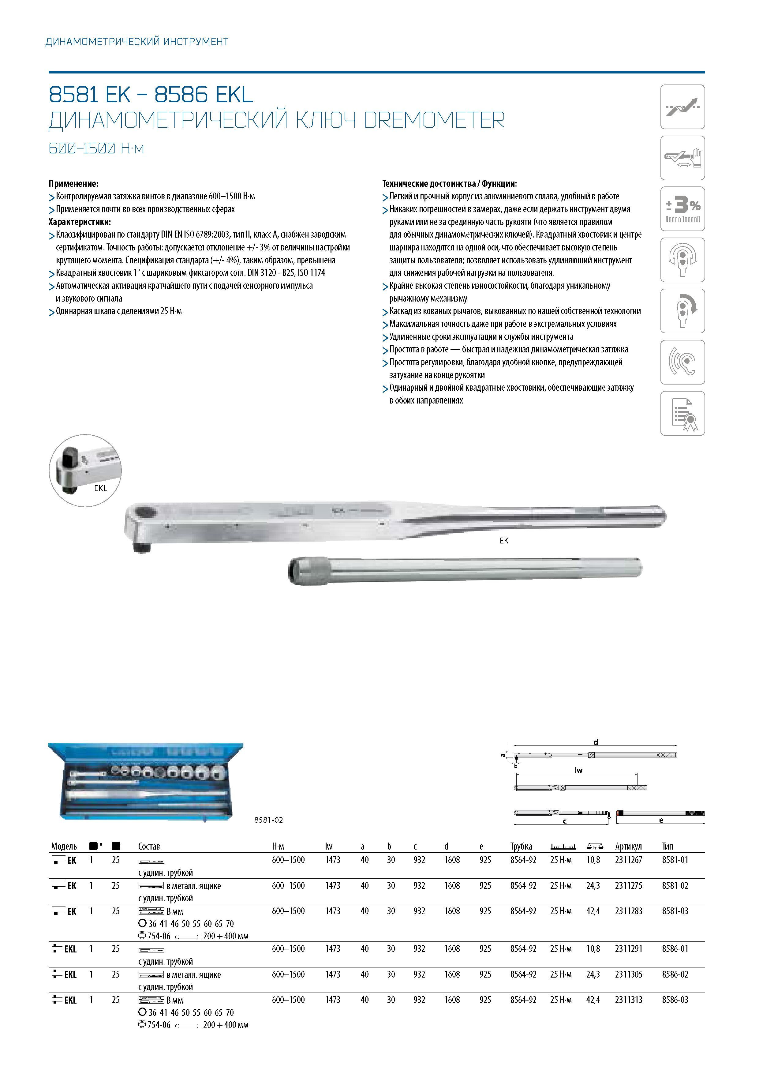 278 ДИНАМОМЕТРИЧЕСКИЙ ИНСТРУМЕНТ 8581 EK - 8586 EKL ДИНАМОМЕТРИЧЕСКИЙ КЛЮЧ DREMOMETER 600-1500 Н-м Применение: > Контролируемая затяжка винтов в диапазоне 600-1500 Нм > Применяется почти во всех производственных сферах Характеристики: > Классифицирован по ста Каталог GEDORE 2016 Слесарный ручной инструмент Ключи гаечные Головки торцевые в наборах Отвертки Плоскогубцы Клещи Съемники Молотки Специнструмент Оборудование Стр. 278