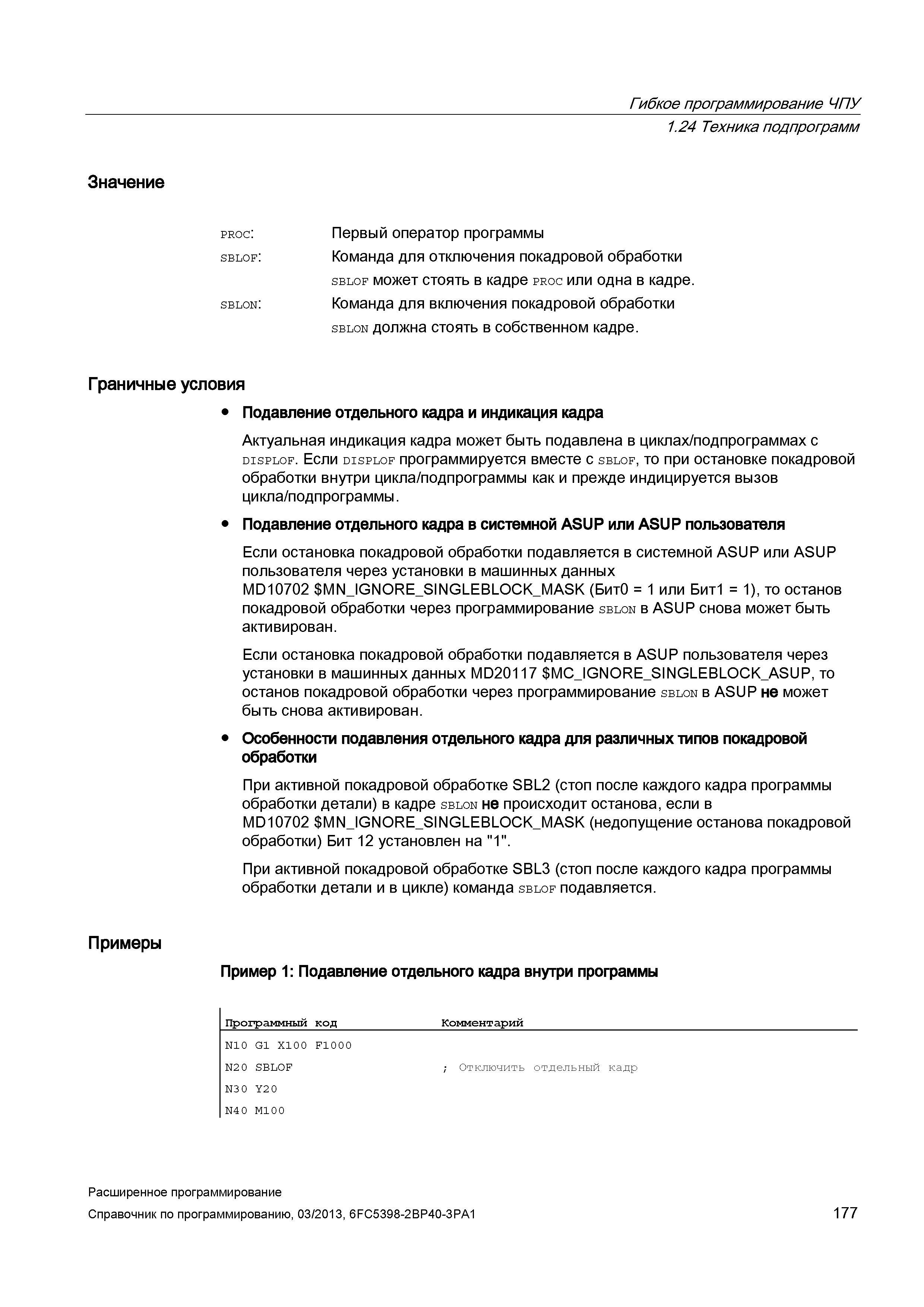 177 Гибкое программирование ЧПУ 1 24 Техника подпрограмм Значение proc: Первый оператор программы sblof: Команда для отключения покадровой обработки sblof может стоять в кадре proc или одна в кадре sblon: Команда для включения покадровой обработки sblon должна стоять в собственном кадре Граничные условия Подавление отдельного кадра и индикация кадра Актуальная индикация кадра может быть подавлена в циклах/подпрограммах с displof Если displof программируется вместе с sblof, то при остановке покадровой обработки внутри цикла/подпрограммы как и прежде индицируется вызов цикла/подпрограммы Подавление отдельного кадра в системной ASUP или ASUP пользователя Если остановка покадровой обработки подавляется в системной ASUP или ASUP пользователя через установки в машинных данных MD10702 MN_IG Руководство SIEMENS SINUMERIK 840D sl / 828D Расширенное программирование стоек числового программного управления (ЧПУ) металлорежущих станков вер. 2013 Стр. 177