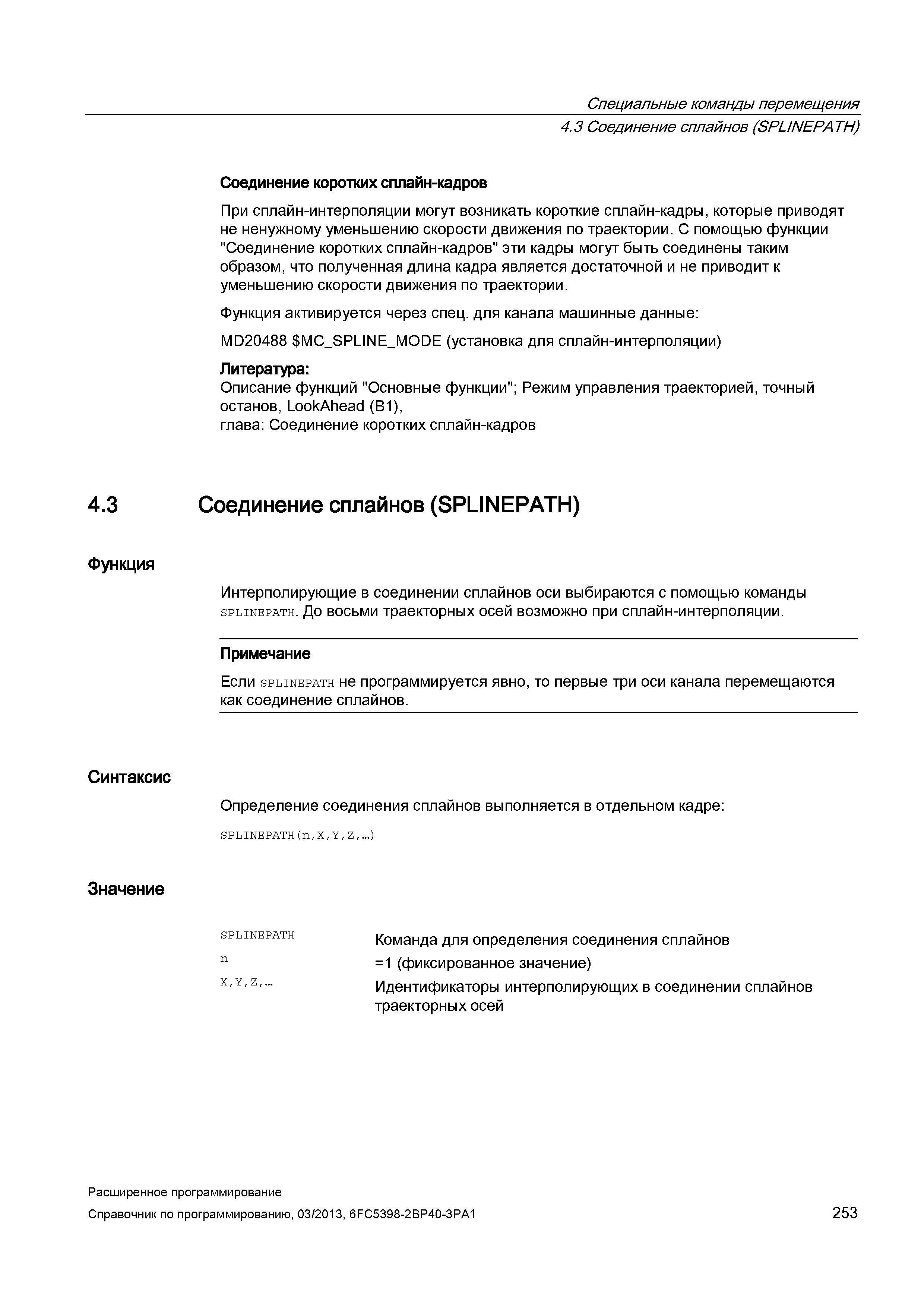 253 Специальные команды перемещения 4 3 Соединение сплайнов (SPL/NEPATH) Соединение коротких сплайн-кадров При сплайн-интерполяции могут возникать короткие сплайн-кадры, которые приводят не ненужному уменьшению скорости движения по траектории С помощью функции Соединение коротких сплайн-кадров эти кадры могут быть соединены таким образом, что полученная длина кадра является достаточной и не приводит к уменьшению скорости движения по траектории Функция активируется через спец для канала машинные данные: MD20488 MC_SPU Руководство SIEMENS SINUMERIK 840D sl / 828D Расширенное программирование стоек числового программного управления (ЧПУ) металлорежущих станков вер. 2013 Стр. 253