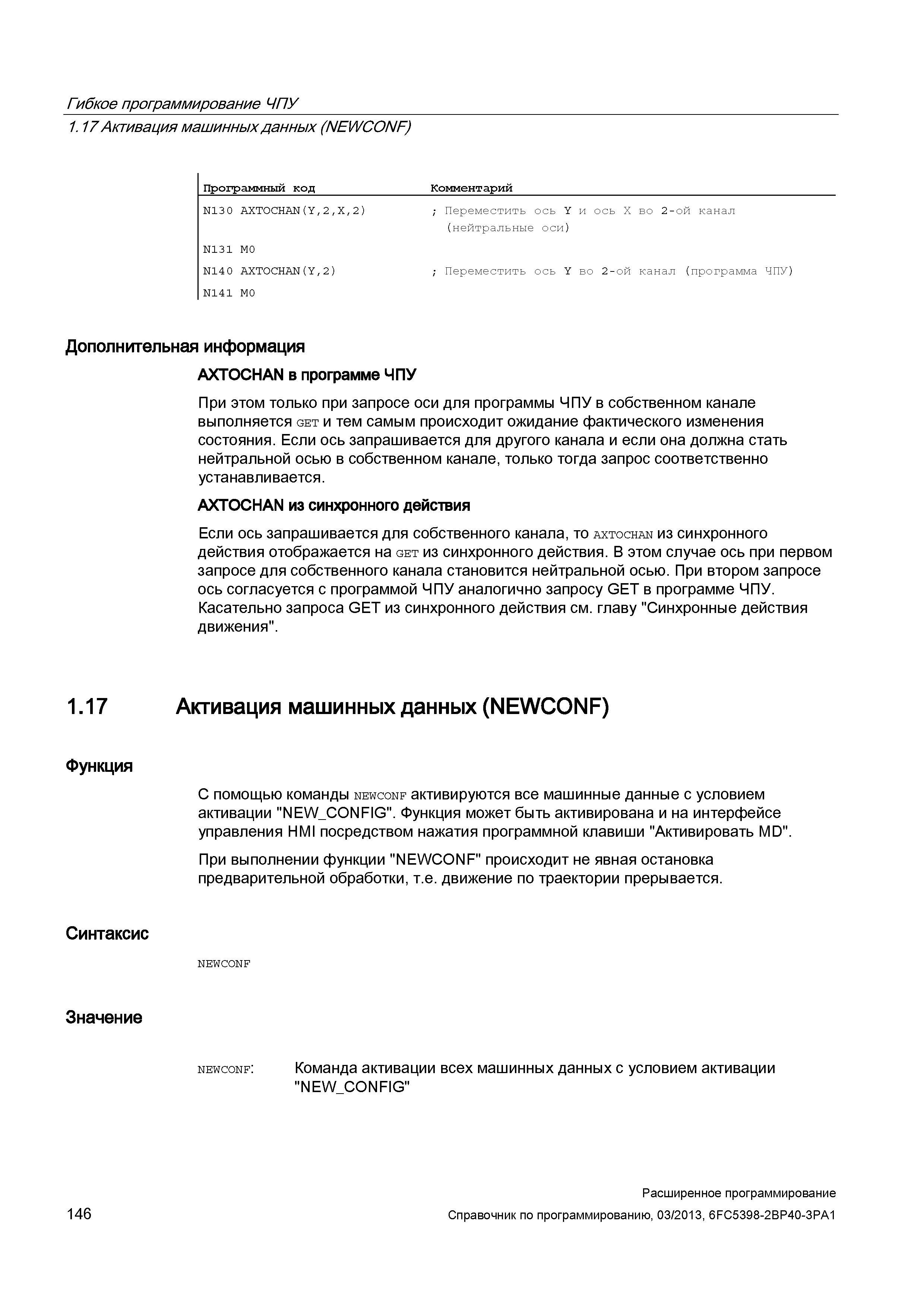 146 Гибкое программирование ЧПУ 1 17 Активация машинных данных (NEWCONF) Программный код Комментарий N130 AXTOCHAN(Y,2,X,2) ; Переместить ось Y и ось Х во 2-ой канал (нейтральные оси) N131 M0 N140 AXTOCHAN(Y,2) ; Переместить ось Y во 2-ой канал (программа ЧПУ) N141 M0 Дополнительная информация AXTOCHAN в программе ЧПУ При этом только при запросе оси для программы ЧПУ в собственном канале выполняется get и тем самым происходит ожидание фактического изменения состояния Если ось запрашивается для другого канала и если она должна стать нейтральной осью в собственном канале, только тогда запрос соответственно устанавливается AXTOCHAN из синхронного действия Если ось запрашивается для собственного канала, то axtochan из синхронного действия отображается на get из синхронного действия В этом случае ось при первом запросе для собственного канала становится нейтральной осью При втором запросе ось согласуется с программой ЧПУ аналогично запросу GET в программе ЧПУ Касательно запроса GET из синхронного действия см главу Синхронные действия движения 1 17 Активация машинных данных (NEWCONF) Функция С помощью команды newconf активируются все машинные данные с условием активации NEW_CONFIG Ф Руководство SIEMENS SINUMERIK 840D sl / 828D Расширенное программирование стоек числового программного управления (ЧПУ) металлорежущих станков вер. 2013 Стр. 146