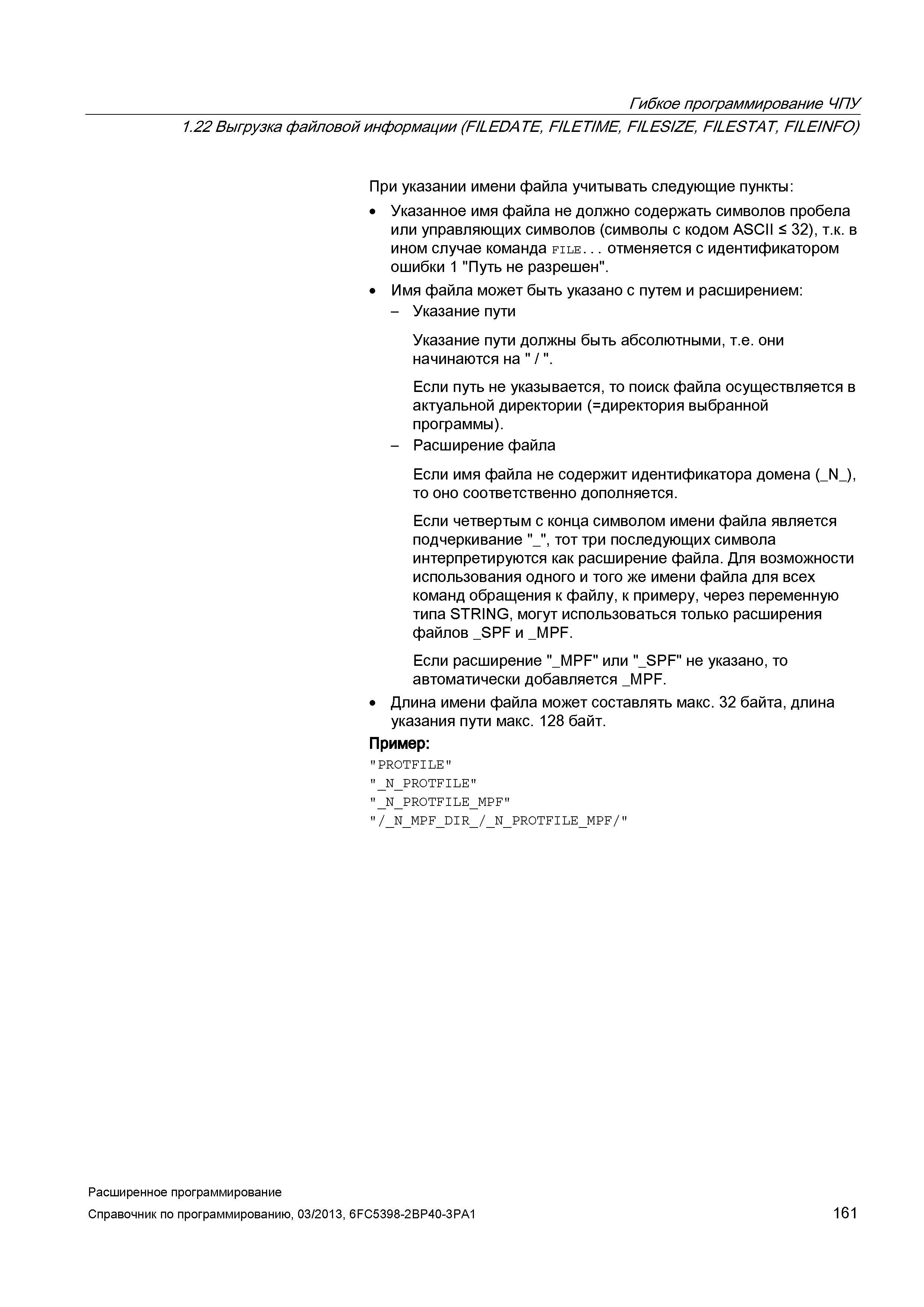 161 Гибкое программирование ЧПУ 1 22 Выгрузка файловой информации (FLEDATE, FILETIME, FILESIZE, F/LESTAT, FILEINFO) При указании имени файла учитывать следующие пункты: Указанное имя файла не должно содержать символов пробела или управляющих символов (символы с кодом ASCII < 32), т к в ином случае команда file отменяется с идентификатором ошибки 1 Путь не разрешен Имя файла может быть указано с путем и расширением: - Указание пути Указание пути должны быть абсолютными, т е они начинаются на / Если путь не указывается, то поиск файла осуществляется в актуальной директории ( директория выбранной программы) - Расширение файла Если имя файла не содержит идентификатора домена (_N_), то оно Руководство SIEMENS SINUMERIK 840D sl / 828D Расширенное программирование стоек числового программного управления (ЧПУ) металлорежущих станков вер. 2013 Стр. 161