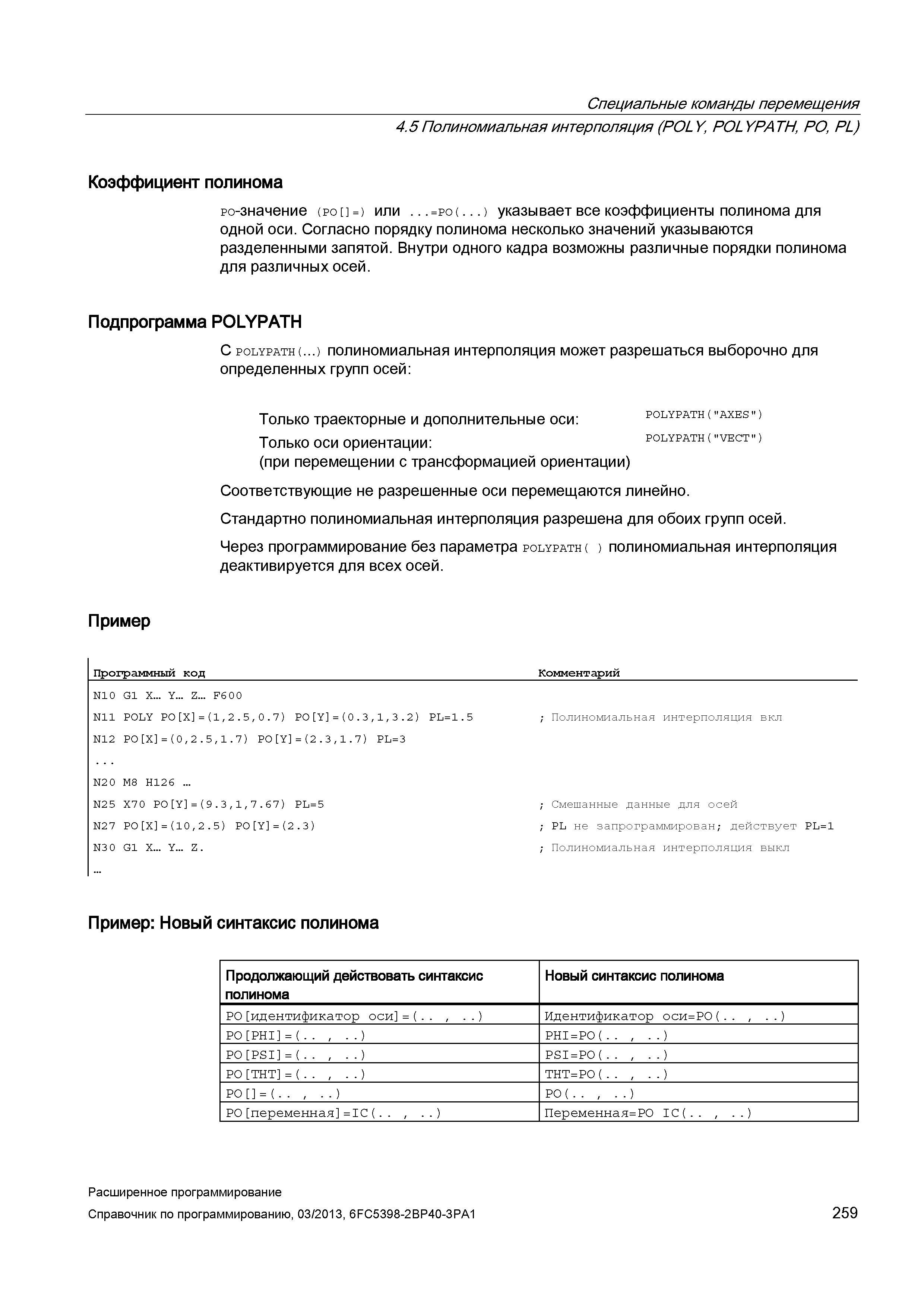259 Специальные команды перемещения 4 5 Полиномиальная интерполяция (POLY, POLYPATH, PO, PL) Коэффициент полинома ро-значение (po =) или =po( ) указывает все коэффициенты полинома для одной оси Согласно порядку полинома несколько значений указываются разделенными запятой Внутри одного кадра возможны различные порядки полинома для различных осей Подпрограмма POLYPATH С polypath( ) полиномиальная интерполяция может разрешаться выборочно для определенных групп осей: Только траекторные и дополнительные оси: polypath( axes ) Только оси ориентации: (при перемещении с трансформацией ориентации) Соответствующие не разрешенные оси перемещаются линейно Стандартно полиномиальная интерполяция разрешена для обоих групп осей Через программирование без параметра polypath( ) полиномиальная интерполяция деактивируется для всех осей Пример Программный код _Комментарий Руководство SIEMENS SINUMERIK 840D sl / 828D Расширенное программирование стоек числового программного управления (ЧПУ) металлорежущих станков вер. 2013 Стр. 259