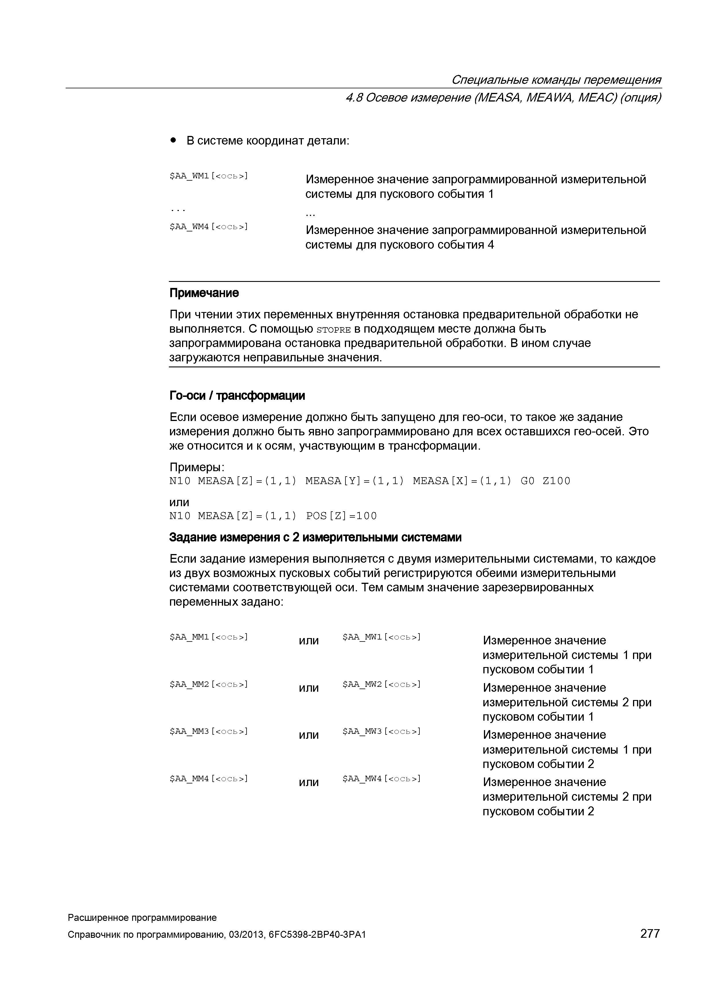 277 Специальные команды перемещения 4 8 Осевое измерение (MEASA, MEAWA, MEAC) (опция) В системе координат детали: Измеренное значение запрограммированной измерительной системы для пускового события 1 Измеренное значение запрограммированной измерительной системы для пускового события 4 Примечание При чтении этих переменных внутренняя остановка предварительной обработки не выполняется С помощью stopre в подходящем месте должна быть запрограммирована остановка предварительной обработки В ином случае загружаются неправильные значения Го-оси / трансформации Если осевое измерение должно быть запущено для гео-оси, то такое же задание измерения должно быть явно запрограммировано для всех оставшихся гео-осей Это же относится и к осям, участвующим в трансформации Примеры: N10 MEASA Z = (1,1) MEASA Y = (1,1) MEASA X = (1,1) G0 Z100 или N10 MEASA Z = (1,1) P0S Z =100 Задание измерения с 2 измерительными системами Если задание измерения выполняется с двумя измерительными системами, то каждое из двух возможных пусковых событий регистрируются обеими измерительными системами соответствующей оси Тем самым значение зарезервированных переменных задано: АА_ММ1 Руководство SIEMENS SINUMERIK 840D sl / 828D Расширенное программирование стоек числового программного управления (ЧПУ) металлорежущих станков вер. 2013 Стр. 277