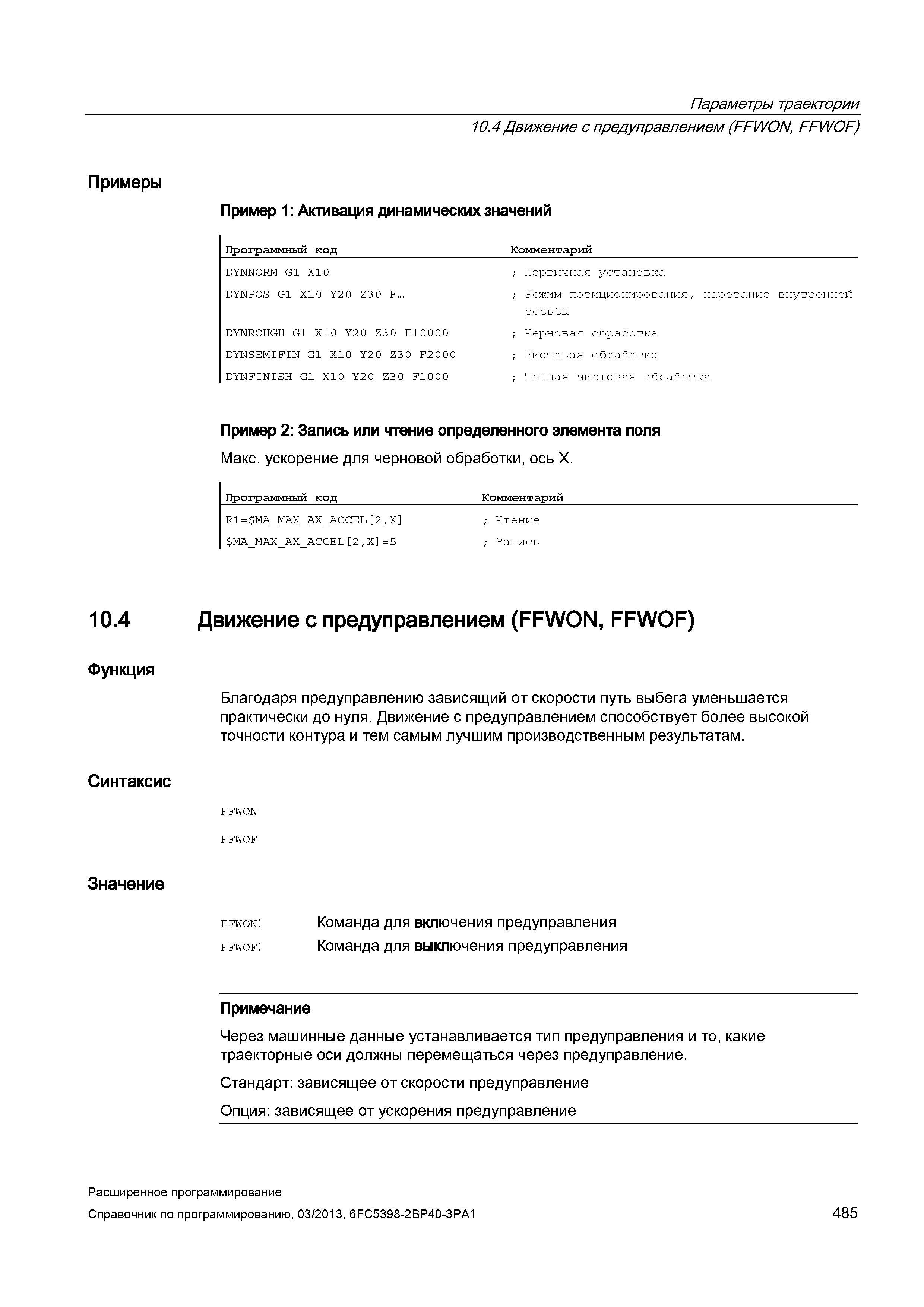 485 Параметры траектории 10 4 Движение с предуправлением (FFWON, FFWOF) Примеры Пример 1: Активация динамических значений Программный код Комментарий DYNNORM G1 X10 ; Первичная установка DYNPOS G1 X10 Y2 0 Z3 0 F ; Режим позиционирования, нарезание внутренней резьбы DYNROUGH G1 X10 Y2 0 Z3 0 F10000 ; Черновая обработка DYNSEMIFIN G1 X10 Y2 0 Z30 F2000 ; Чистовая обработка DYNFINISH G1 X10 Y2 0 Z30 F1000 ; Точная чистовая обработка Пример 2: Запись или чтение определенного элемента поля Макс ускорение для черновой обработки, ось X Программный код Комментарий R1= MA_MAX Руководство SIEMENS SINUMERIK 840D sl / 828D Расширенное программирование стоек числового программного управления (ЧПУ) металлорежущих станков вер. 2013 Стр. 485