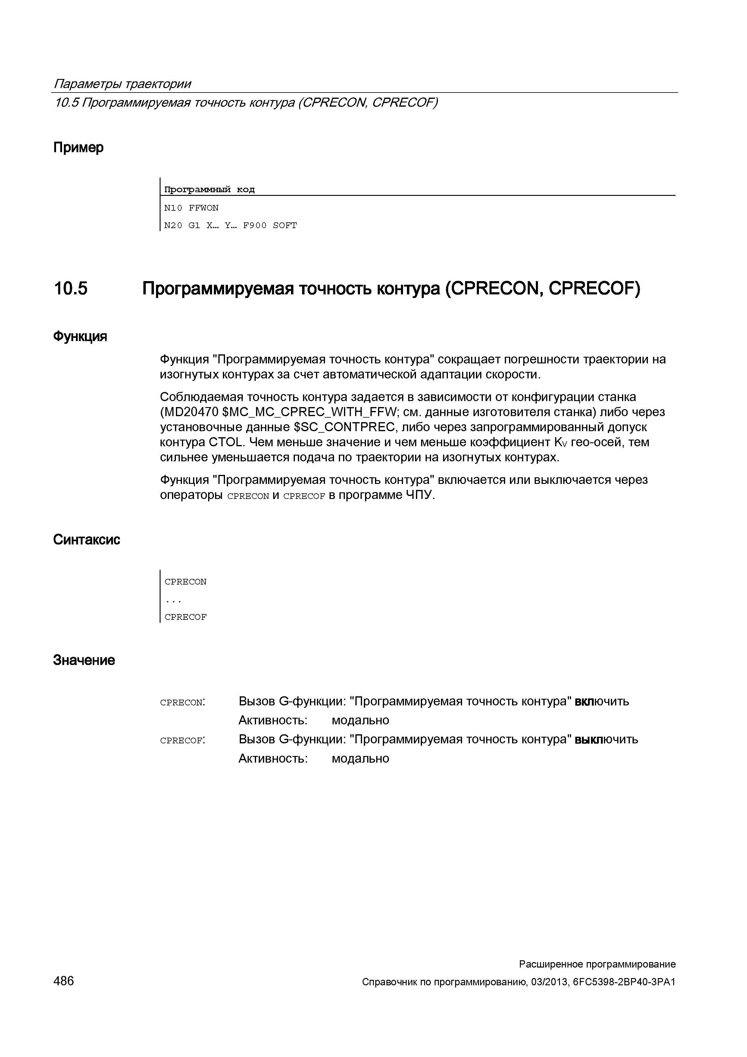 486 Параметры траектории 10 5 Программируемая точность контура (CPRECON, CPRECOF) Пример Программный код N10 FFWON N2 0 G1 X Y F9 0 0 SOFT 10 5 Программируемая точность контура (CPRECON, CPRECOF) Функция Функция Программируемая точность контура сокращает погрешности траектории на изогнутых контурах за счет автоматической адаптации скорости Соблюдаемая точность контура задается в зависимости от конфигурации станка (MD20470 MC_MC_CPRE Руководство SIEMENS SINUMERIK 840D sl / 828D Расширенное программирование стоек числового программного управления (ЧПУ) металлорежущих станков вер. 2013 Стр. 486