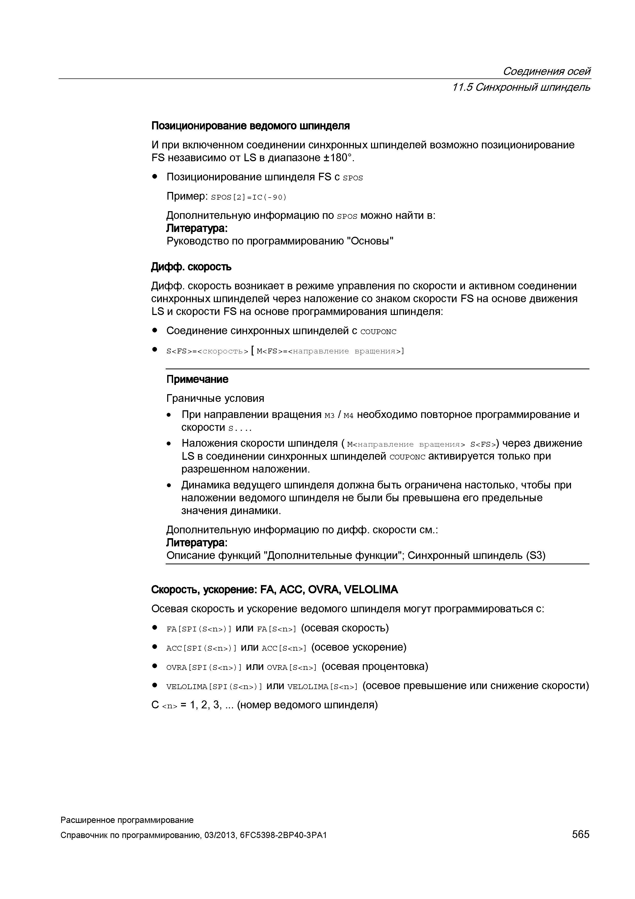 565 Соединения осей 11 5 Синхронный шпиндель Позиционирование ведомого шпинделя И при включенном соединении синхронных шпинделей возможно позиционирование FS независимо от LS в диапазоне ±180° Позиционирование шпинделя FS с spos Пример: SPOS 2 =IC(-90) Дополнительную информацию по spos можно найти в: Литература: Руководство по программированию Основы Дифф скорость Дифф скорость возникает в режиме управления по скорости и активном соединении синхронных шпинделей через наложение со знаком скорости FS на основе движения LS и скорости FS на основе программирования шпинделя: Соединение синхронных шпинделей с couponc S<FS> = <скорость> M<FS> = <направление вращения> Примечание Граничные условия При направлении вращения m3 / M4 необходимо повторное программирование и скорости S _ На Руководство SIEMENS SINUMERIK 840D sl / 828D Расширенное программирование стоек числового программного управления (ЧПУ) металлорежущих станков вер. 2013 Стр. 565