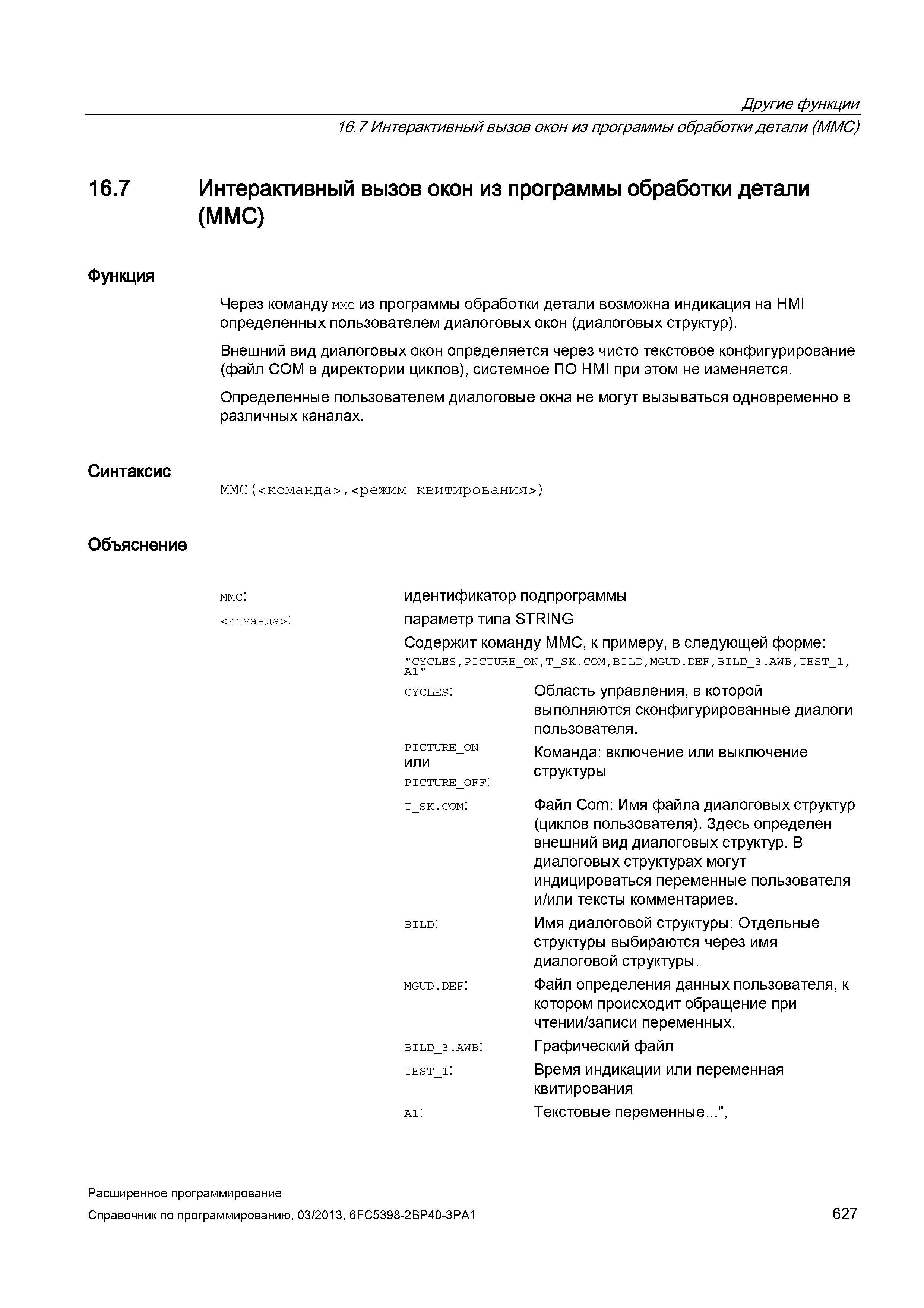 627 Другие функции 16 7 Интерактивный вызов окон из программы обработки детали (MMC) 16 7 Интерактивный вызов окон из программы обработки детали (MMC) Функция Через команду ммс из программы обработки детали возможна индикация на HMI определенных пользователем диалоговых окон (диалоговых структур) Внешний вид диалоговых окон определяется через чисто текстовое конфигурирование (файл COM в директории циклов), системное ПО HMI при этом не изменяется Определенные пользователем диалоговые окна не могут вызываться одновременно в различных каналах Синтаксис ММС(<команда>,<режим квитирования>) Объяснение ммс: <команда>: идентификатор подпрограммы параметр типа STRING Содержит команду MMC, к примеру, в следующей форме: CYCLES,PICTURE ON,T SK COM,BILD,MGUD DEF,BILD 3 AWB,TEST 1, A1 _ _ Руководство SIEMENS SINUMERIK 840D sl / 828D Расширенное программирование стоек числового программного управления (ЧПУ) металлорежущих станков вер. 2013 Стр. 627