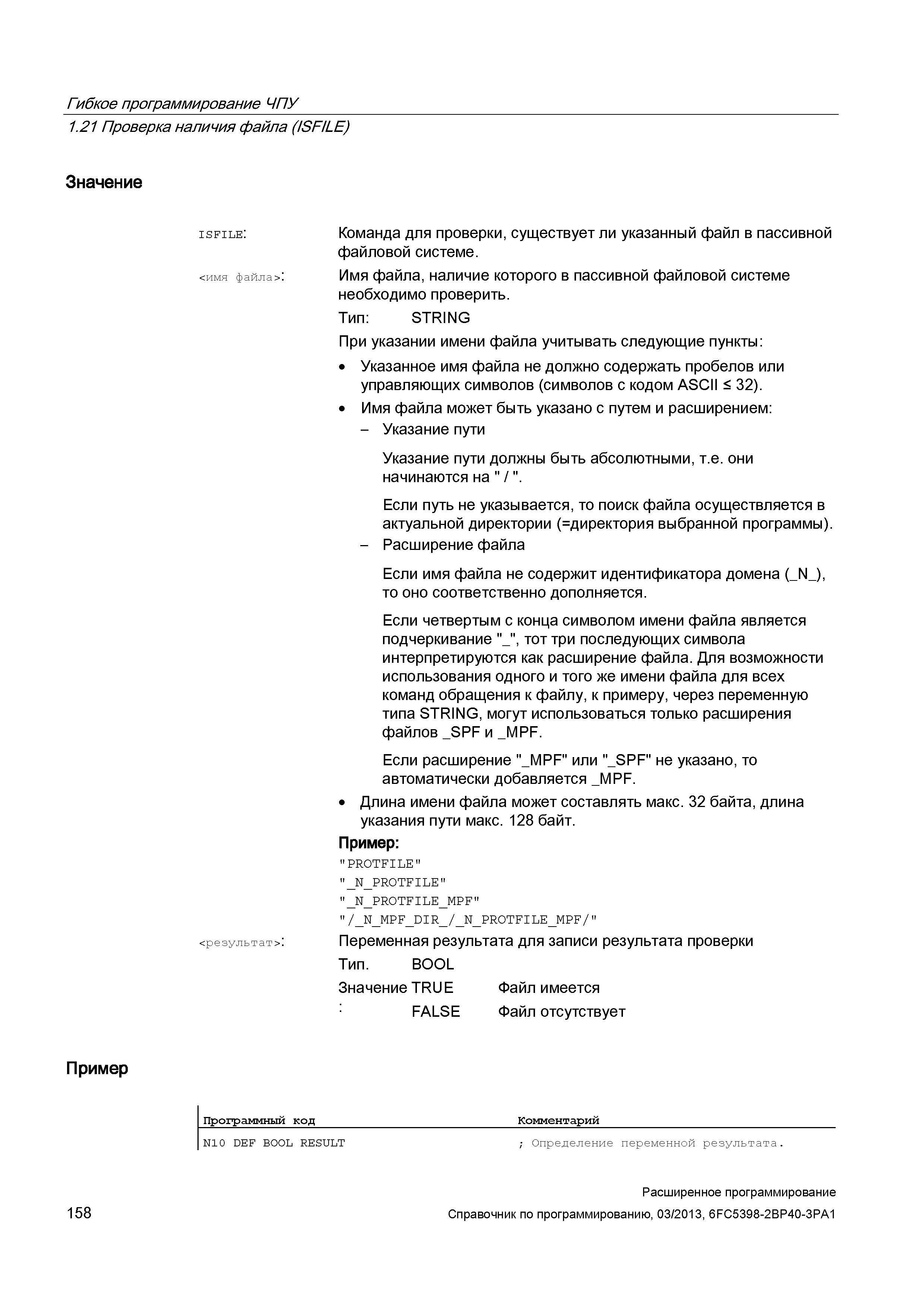 158 Гибкое программирование ЧПУ 1 21 Проверка наличия файла (ISFILE) Значение isfile: Команда для проверки, существует ли указанный файл в пассивной файловой системе <имя файла> : Имя файла, наличие которого в пассивной файловой системе необходимо проверить Тип: STRING При указании имени файла учитывать следующие пункты: Указанное имя файла не должно содержать пробелов или управляющих символов (символов с кодом ASCII < 32) Имя файла может быть указано с путем и расширением: - Указание пути Указание пути должны быть абсолютными, т е они начинаются на / Если путь не указывается, то поиск файла осуществляется в актуальной директории директория выбранной программы) - Расширение файла Если имя файла не содержит идентификатора домена (_N_), то Руководство SIEMENS SINUMERIK 840D sl / 828D Расширенное программирование стоек числового программного управления (ЧПУ) металлорежущих станков вер. 2013 Стр. 158