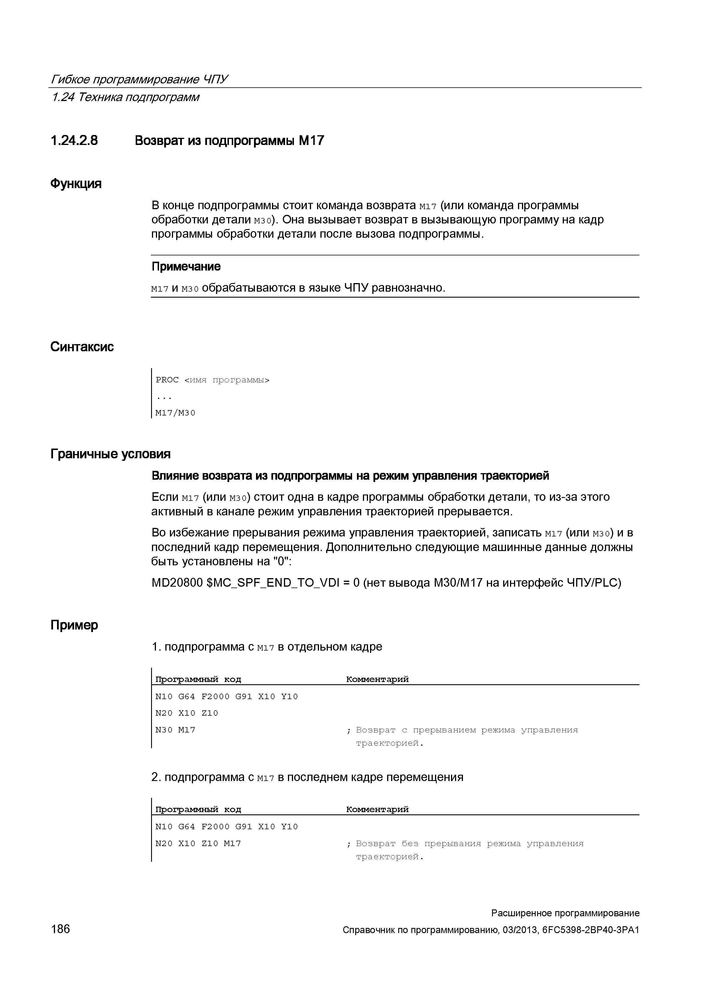 186 Гибкое программирование ЧПУ 1 24 Техника подпрограмм 1 24 2 8 Возврат из подпрограммы M17 Функция В конце подпрограммы стоит команда возврата M17 (или команда программы обработки детали M30) Она вызывает возврат в вызывающую программу на кадр программы обработки детали после вызова подпрограммы Примечание M17 и M30 обрабатываются в языке ЧПУ равнозначно Синтаксис PROC <имя программы> M17/M30 Граничные условия Влияние возврата из подпрограммы на режим управления траекторией Если M17 (или M30) стоит одна в кадре программы обработки детали, то из-за этого активный в канале режим управления траекторией прерывается Во избежание прерывания режима управления траекторией, записать M17 (или M30) и в последний кадр перемещения Дополнительно следующие машинные данные должны быть установлены на 0 : MD20800 MC_SPF_ Руководство SIEMENS SINUMERIK 840D sl / 828D Расширенное программирование стоек числового программного управления (ЧПУ) металлорежущих станков вер. 2013 Стр. 186