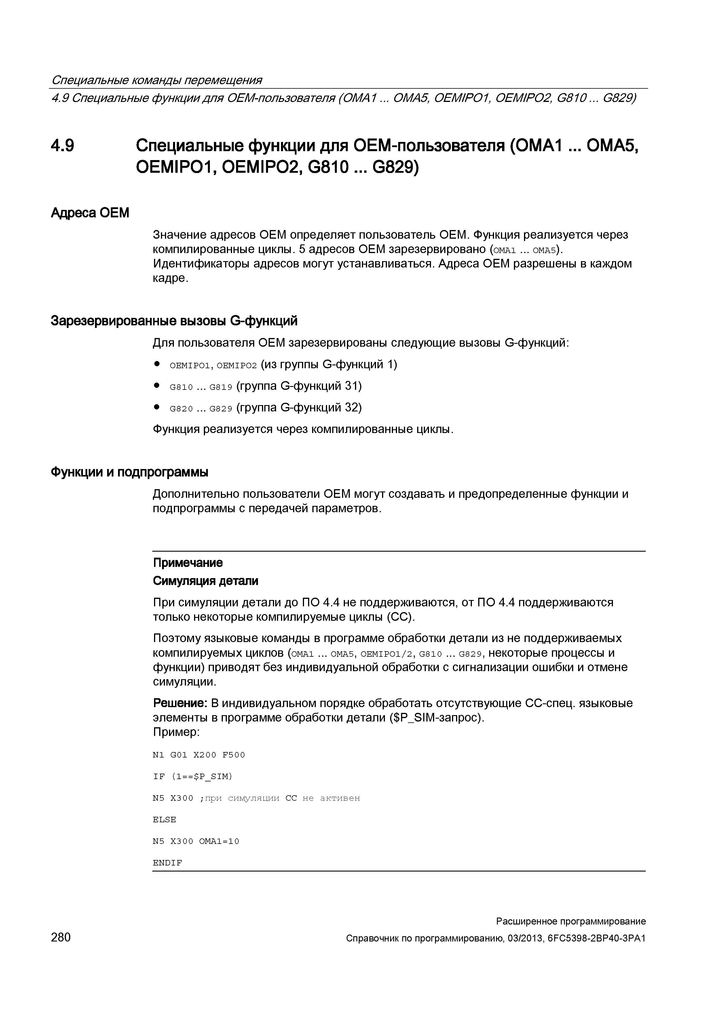 280 Специальные команды перемещения 4 9 Специальные функциидпя OEM-пользователя (OMA1 OMA5, OEMIPO1, OEMIPO2, G810 G829) 4 9 Специальные функции для OEM-пользователя (OMA1 OMA5, OEMIPO1, OEMIPO2, G810 G829) Адреса OEM Значение адресов OEM определяет пользователь OEM Функция реализуется через компилированные циклы 5 адресов OEM зарезервировано (oma1 oma5) Идентификаторы адресов могут устанавливаться Адреса OEM разрешены в каждом кадре Зарезервированные вызовы G-функций Для пользователя OEM зарезервированы следующие вызовы G-функций: oemipo1, oemipo2 (из группы G-функций 1) G810 G819 (группа G-функций 31) G820 G82 9 (группа G-функций 32) Функция реализуется через компилированные циклы Функции и подпрограммы Дополнительно пользователи ОЕМ могут создавать и предопределенные функции и подпрограммы с передачей параметров Примечание Симуляция детали При симуляции детали до ПО 4 4 не поддерживаются, от ПО 4 4 поддерживаются только некоторые компилируемые циклы (CC) Поэтому языковые команды в программе обработки детали из не поддерживаемых компилируемых циклов (oma1 oma5, oemipo1/2, G810 G829, некоторые процессы и функции) приводят без индивидуальной обработки с сигнализации ошибки и отмене симуляции Решение: В индивидуальном порядке обработать отсутствующие CC-спец языковые элементы в программе обработки детали ( P_SIM-запрос) Пример: N1 G01 X2 0 0 F5 0 0 I Руководство SIEMENS SINUMERIK 840D sl / 828D Расширенное программирование стоек числового программного управления (ЧПУ) металлорежущих станков вер. 2013 Стр. 280