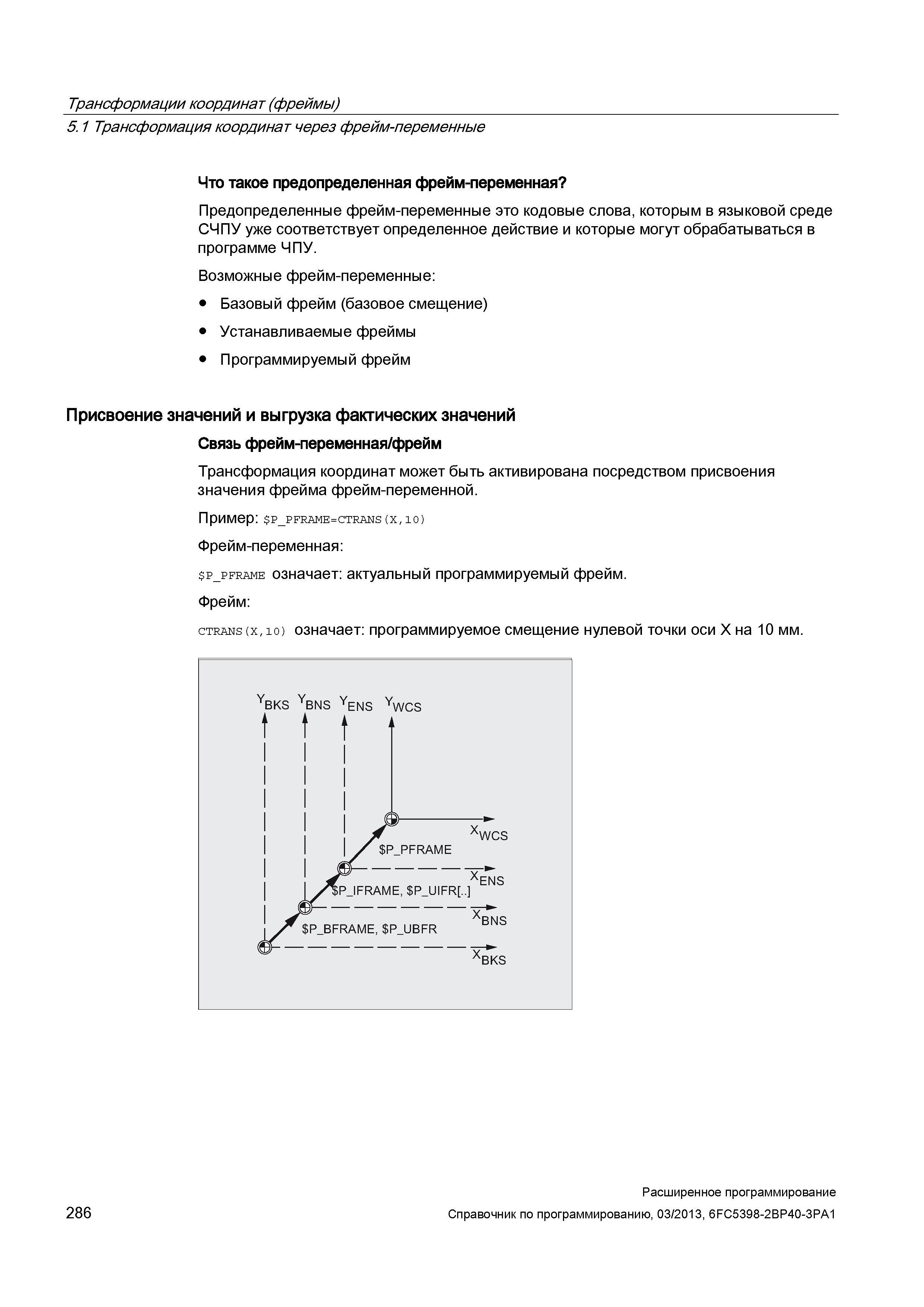 286 Трансформации координат (фреймы) 5 1 Трансформация координат через фрейм-переменные Что такое предопределенная фрейм-переменная Предопределенные фрейм-переменные это кодовые слова, которым в языковой среде СЧПУ уже соответствует определенное действие и которые могут обрабатываться в программе ЧПУ Возможные фрейм-переменные: Базовый фрейм (базовое смещение) Устанавливаемые фреймы Программируемый фрейм Присвоение значений и выгрузка фактических значений Связь фрейм-переменная/фрейм Трансформация координат может быть активирована посредством присвоения значения фрейма фрейм-переменной Пример: P_ Руководство SIEMENS SINUMERIK 840D sl / 828D Расширенное программирование стоек числового программного управления (ЧПУ) металлорежущих станков вер. 2013 Стр. 286
