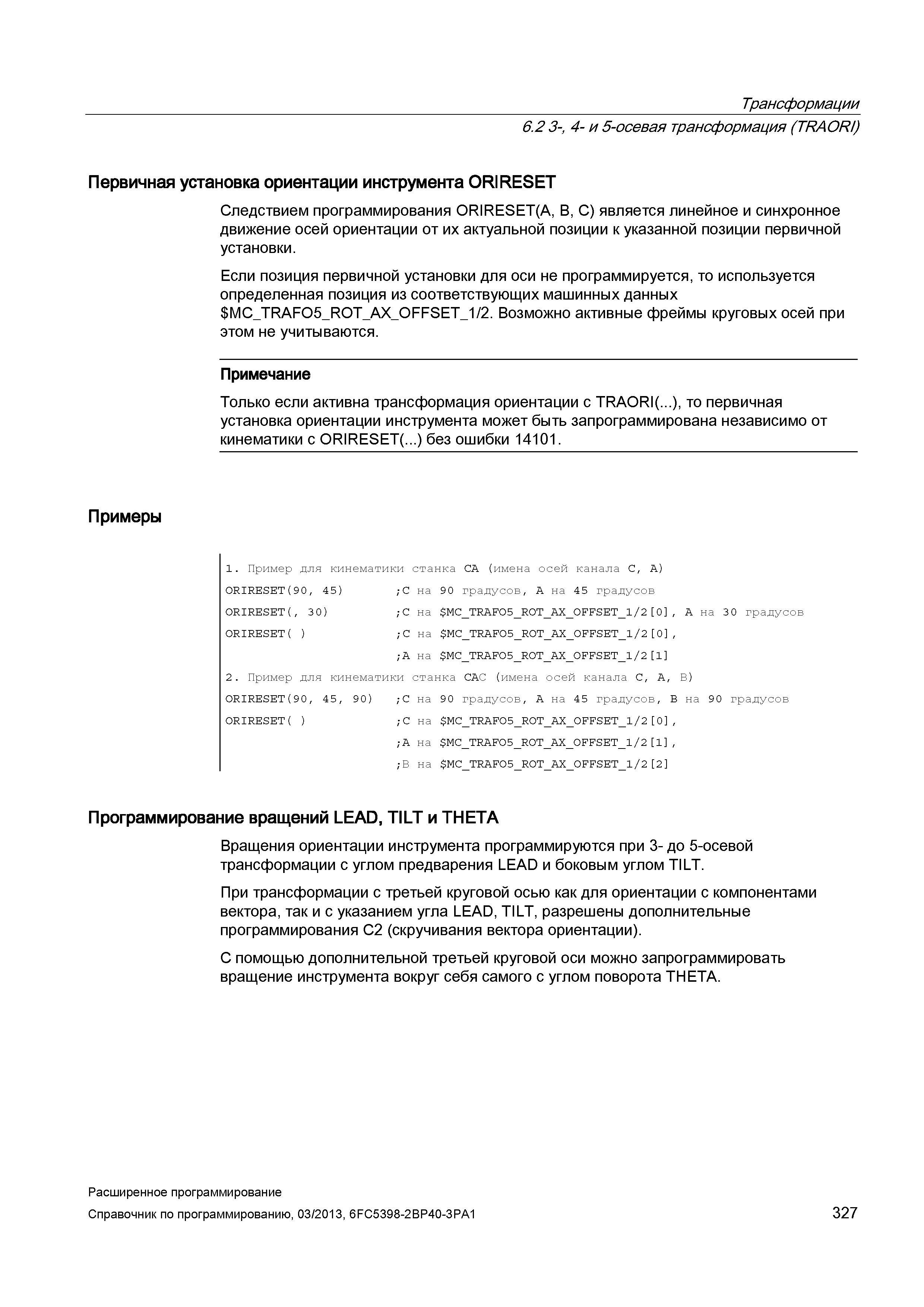 327 Трансформации 6 2 3-, 4- и 5-осевая трансформация (TRAORI) Первичная установка ориентации инструмента ORIRESET Следствием программирования ORIRESET(A, B, C) является линейное и синхронное движение осей ориентации от их актуальной позиции к указанной позиции первичной установки Если позиция первичной установки для оси не программируется, то используется определенная позиция из соответствующих машинных данных MC Руководство SIEMENS SINUMERIK 840D sl / 828D Расширенное программирование стоек числового программного управления (ЧПУ) металлорежущих станков вер. 2013 Стр. 327