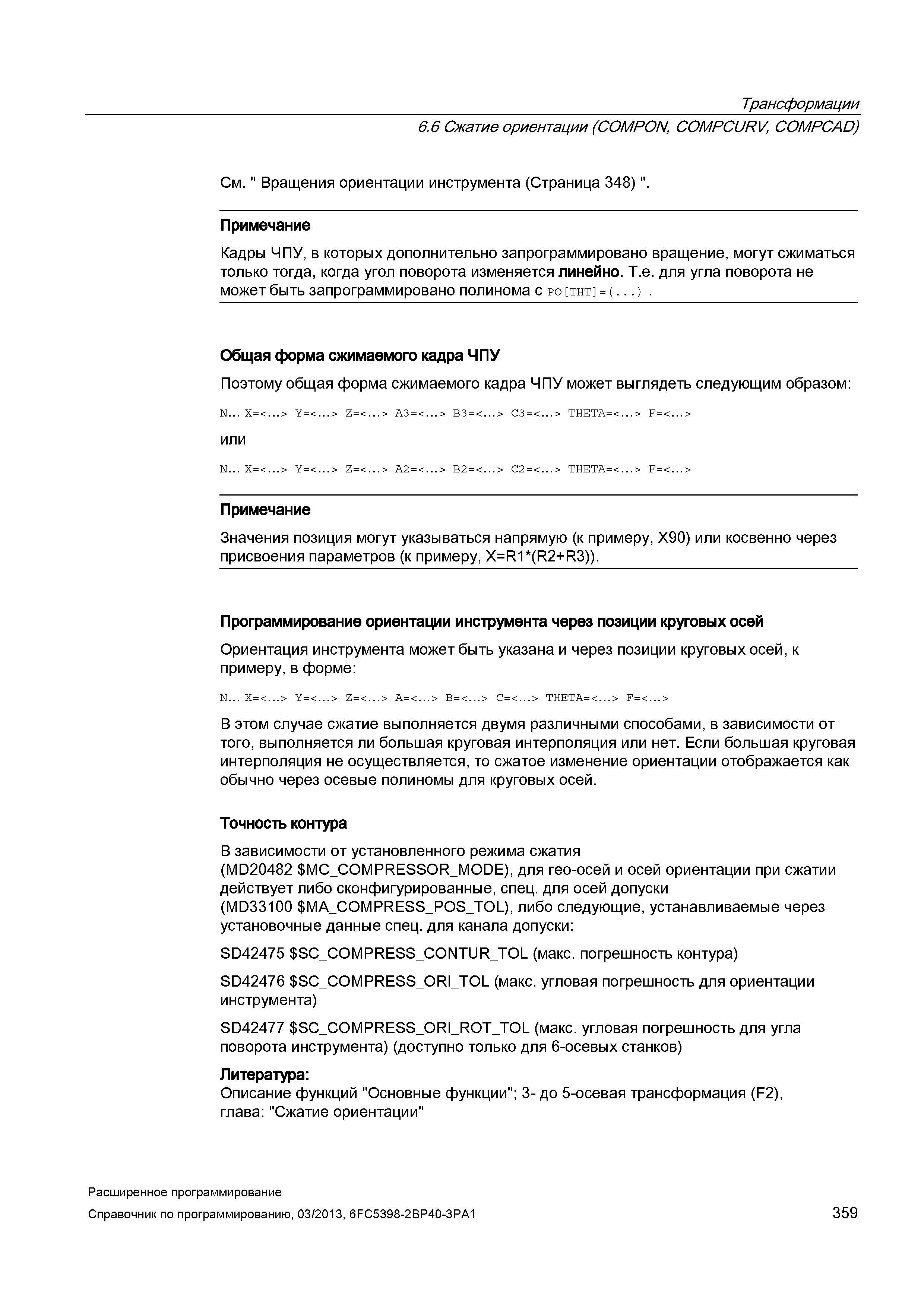 359 Трансформации 6 6 Сжатие ориентации (COMPON, COMPCURV, COMPCAD) См Вращения ориентации инструмента (Страница 348) Примечание Кадры ЧПУ, в которых дополнительно запрограммировано вращение, могут сжиматься только тогда, когда угол поворота изменяется линейно Т е для угла поворота не может быть запрограммировано полинома с po tht = ( ) Общая форма сжимаемого кадра ЧПУ Поэтому общая форма сжимаемого кадра ЧПУ может выглядеть следующим образом: N X=< > Y=< > Z = < > A3 = < > B3 = < > C3 = < > THETA=< > F=< > или N X=< > Y=< > Z = < > A2 = < > B2 = < > C2 = < > THETA=< > F=< > Примечание Значения позиция могут указываться напрямую (к примеру, X90) или косвенно через присвоения параметров (к примеру, X=R1*(R2+R3)) Программирование ориентации инструмента через позиции круговых осей Ориентация инструмента может быть указана и через позиции круговых осей, к примеру, в форме: N X=< > Y=< > Z = < > A=< > B = < > C=< > THETA=< > F=< > В этом случае сжатие выполняется двумя различными способами, в зависимости от того, выполняется ли большая круговая интерполяция или нет Если большая круговая интерполяция не осуществляется, то сжатое изменение ориентации отображается как обычно через осевые полиномы для круговых осей Точность контура В зависимости от установленного режима сжатия (MD20482 MC_COMPRESSOR_MODE), для гео-осей и осей ориентации при сжатии действует либо сконфигурирован Руководство SIEMENS SINUMERIK 840D sl / 828D Расширенное программирование стоек числового программного управления (ЧПУ) металлорежущих станков вер. 2013 Стр. 359
