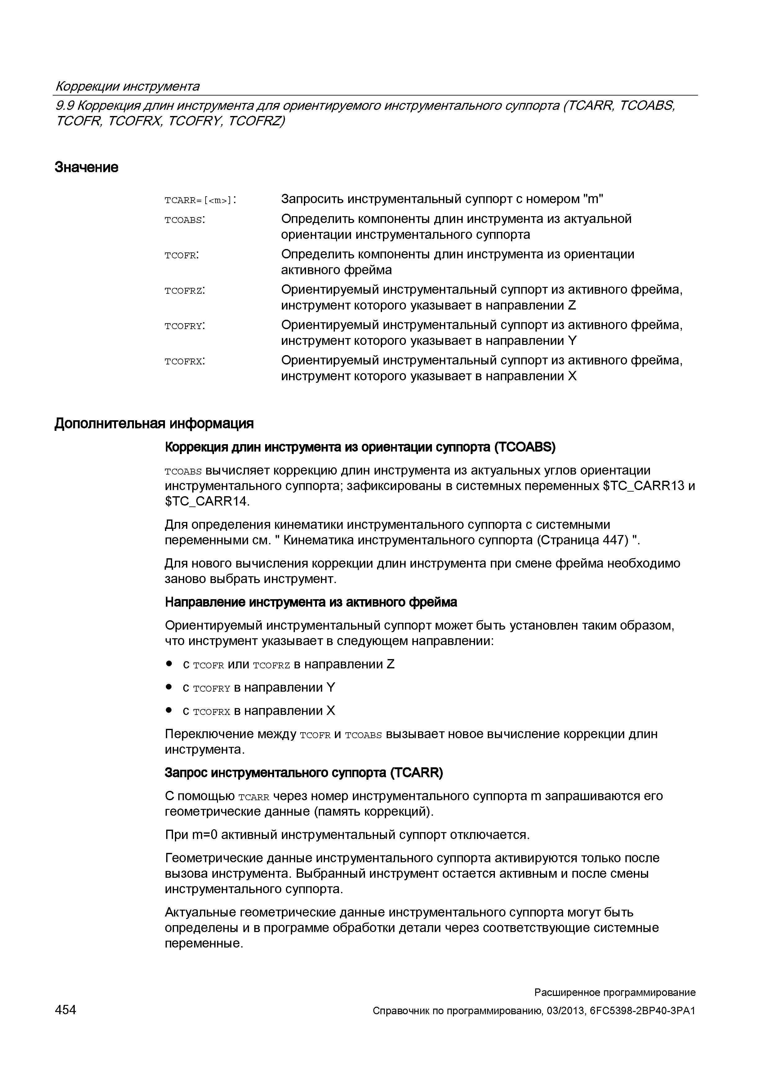 454 Коррекции инструмента 9 9 Коррекция длин инструмента для ориентируемого инструментального суппорта (TCARR, TCOABS, TCOFR, TCOFRX, TCOFRY, TCOFRZ) Значение TCARR= <m> : tcoabs: tcofr: tcofrz: tcofry: tcofrx: Дополнительная информация Коррекция длин инструмента из ориентации суппорта (TCOABS) tcoabs вычисляет коррекцию длин инструмента из актуальных углов ориентации инструментального суппорта; зафиксированы в системных переменных T Руководство SIEMENS SINUMERIK 840D sl / 828D Расширенное программирование стоек числового программного управления (ЧПУ) металлорежущих станков вер. 2013 Стр. 454
