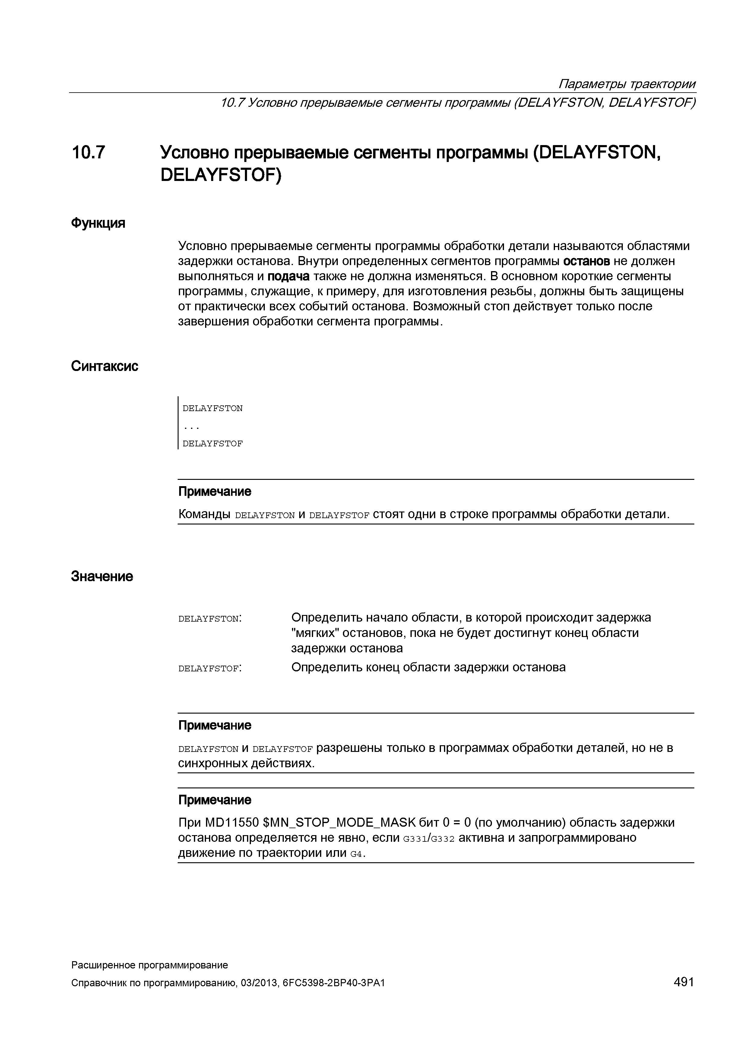 491 Параметры траектории 10 7 Условно прерываемые сегменты программы (DELAYFSTON, DELAYFSTOF) 10 7 Условно прерываемые сегменты программы (DELAYFSTON, DELAYFSTOF) Функция Синтаксис Условно прерываемые сегменты программы обработки детали называются областями задержки останова Внутри определенных сегментов программы останов не должен выполняться и подача также не должна изменяться В основном короткие сегменты программы, служащие, к примеру, для изготовления резьбы, должны быть защищены от практически всех событий останова Возможный стоп действует только после завершения обработки сегмента программы DELAYFSTON DELAYFSTOF Значение Примечание Команды delayfston и delayfstof стоят одни в строке программы обработки детали DELAYFSTON: DELAYFSTOF: Определить начало области, в которой происходит задержка мягких остановов, пока не будет достигнут конец области задержки останова Определить конец области задержки останова Примечание delayfston и delayfstof разрешены только в программах обработки деталей, но не в синхронных действиях Примечание При MD11550 MN_STOP_M Руководство SIEMENS SINUMERIK 840D sl / 828D Расширенное программирование стоек числового программного управления (ЧПУ) металлорежущих станков вер. 2013 Стр. 491