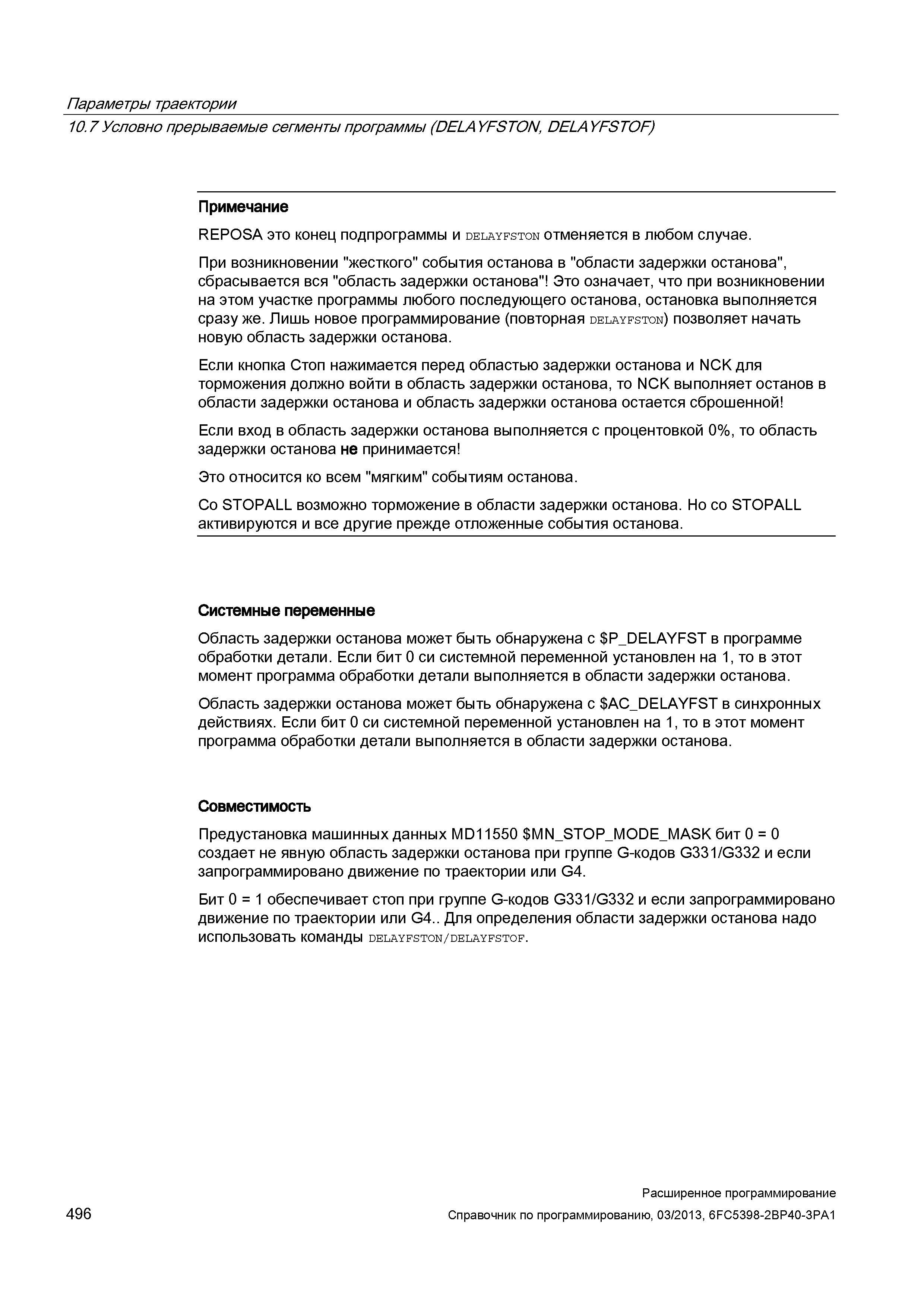 496 Параметры траектории 10 7 Условно прерываемые сегменты программы (DELAYFSTON, DELAYFSTOF) Примечание REPOSA это конец подпрограммы и delayfston отменяется в любом случае При возникновении жесткого события останова в области задержки останова , сбрасывается вся область задержки останова Это означает, что при возникновении на этом участке программы любого последующего останова, остановка выполняется сразу же Лишь новое программирование (повторная delayfston) позволяет начать новую область задержки останова Если кнопка Стоп нажимается перед областью задержки останова и NCK для торможения должно войти в область задержки останова, то NCK выполняет останов в области задержки останова и область задержки останова остается сброшенной Если вход в область задержки останова выполняется с процентовкой 0%, то область задержки останова не принимается Это относится ко всем мягким событиям останова Со STOPALL возможно торможение в области задержки останова Но со STOPALL активируются и все другие прежде отложенные события останова Системные переменные Область задержки останова может быть обнаружена с P_DELAYFST в Руководство SIEMENS SINUMERIK 840D sl / 828D Расширенное программирование стоек числового программного управления (ЧПУ) металлорежущих станков вер. 2013 Стр. 496