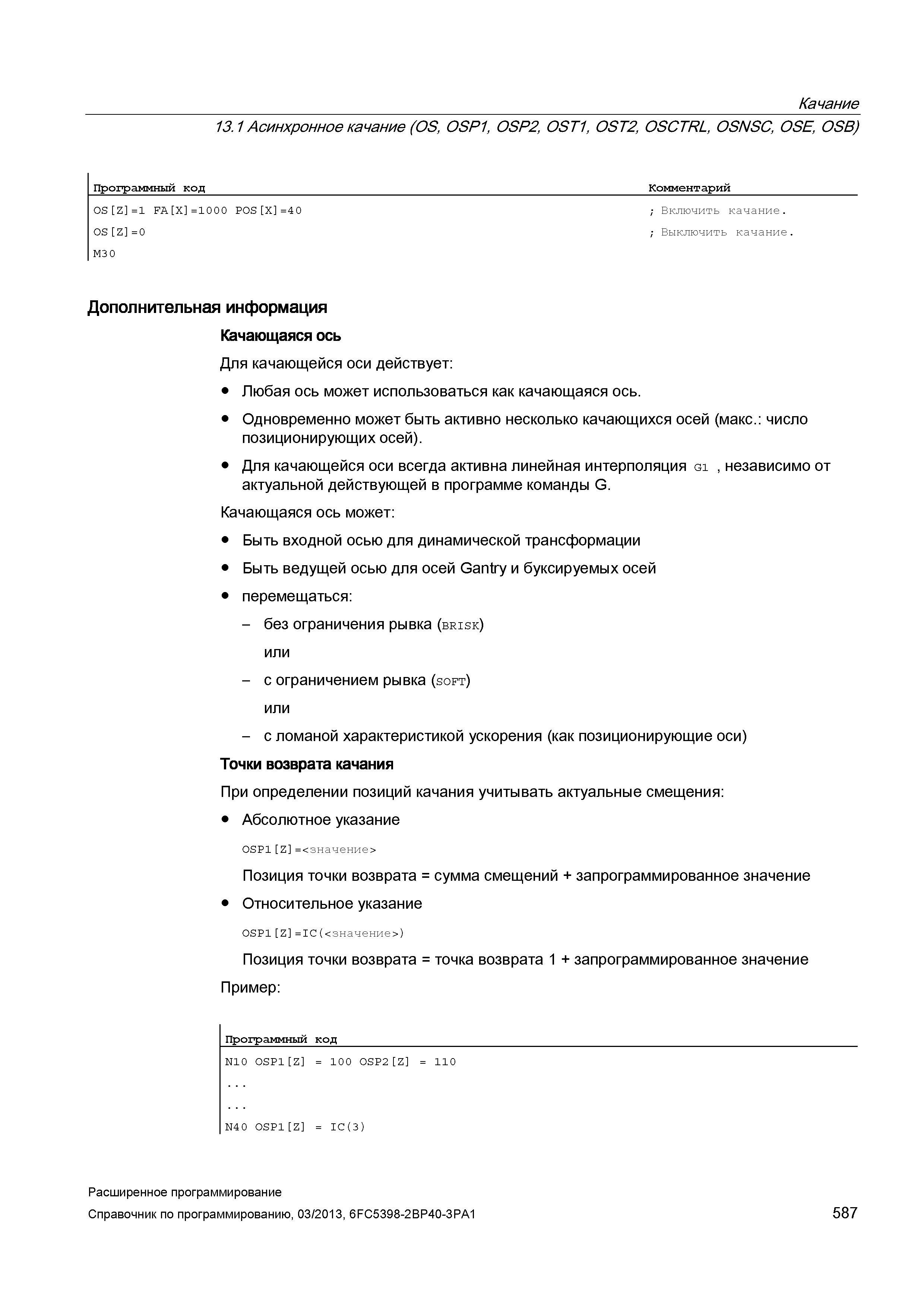587 Качание 13 1 Асинхронное качание (OS, OSP1, OSP2, OST1, OST2, OSCTRL, OSNSC, OSE, OSB) Программный код Комментарий 0S Z =1 FA X =1000 P0S X =40 ; Включить качание 0S Z =0 ; Выключить качание M30 Дополнительная информация Качающаяся ось Для качающейся оси действует: Любая ось может использоваться как качающаяся ось Одновременно может быть активно несколько качающихся осей (макс : число позиционирующих осей) Для качающейся оси всегда активна линейная интерполяция G1 , независимо от актуальной действующей в программе команды G Качающаяся ось может: Быть входной осью для динамической трансформации Быть ведущей осью для осей Gantry и буксируемых осей перемещаться: - без ограничения рывка (brisk) или - с ограничением рывка (soft) или - с ломаной характеристикой ускорения (как позиционирующие оси) Точки возврата качания При определении позиций качания учитывать актуальные смещения: Абсолютное указание 0SP1 Z =<значение> Позиция точки возврата = сумма смещений + запрограммированное значение Относительное указание 0SP1 Z =IC(<значение>) Позиция точки возврата = точка возврата 1 + запрограммированное значение Пример: Программный код _ N1 Руководство SIEMENS SINUMERIK 840D sl / 828D Расширенное программирование стоек числового программного управления (ЧПУ) металлорежущих станков вер. 2013 Стр. 587