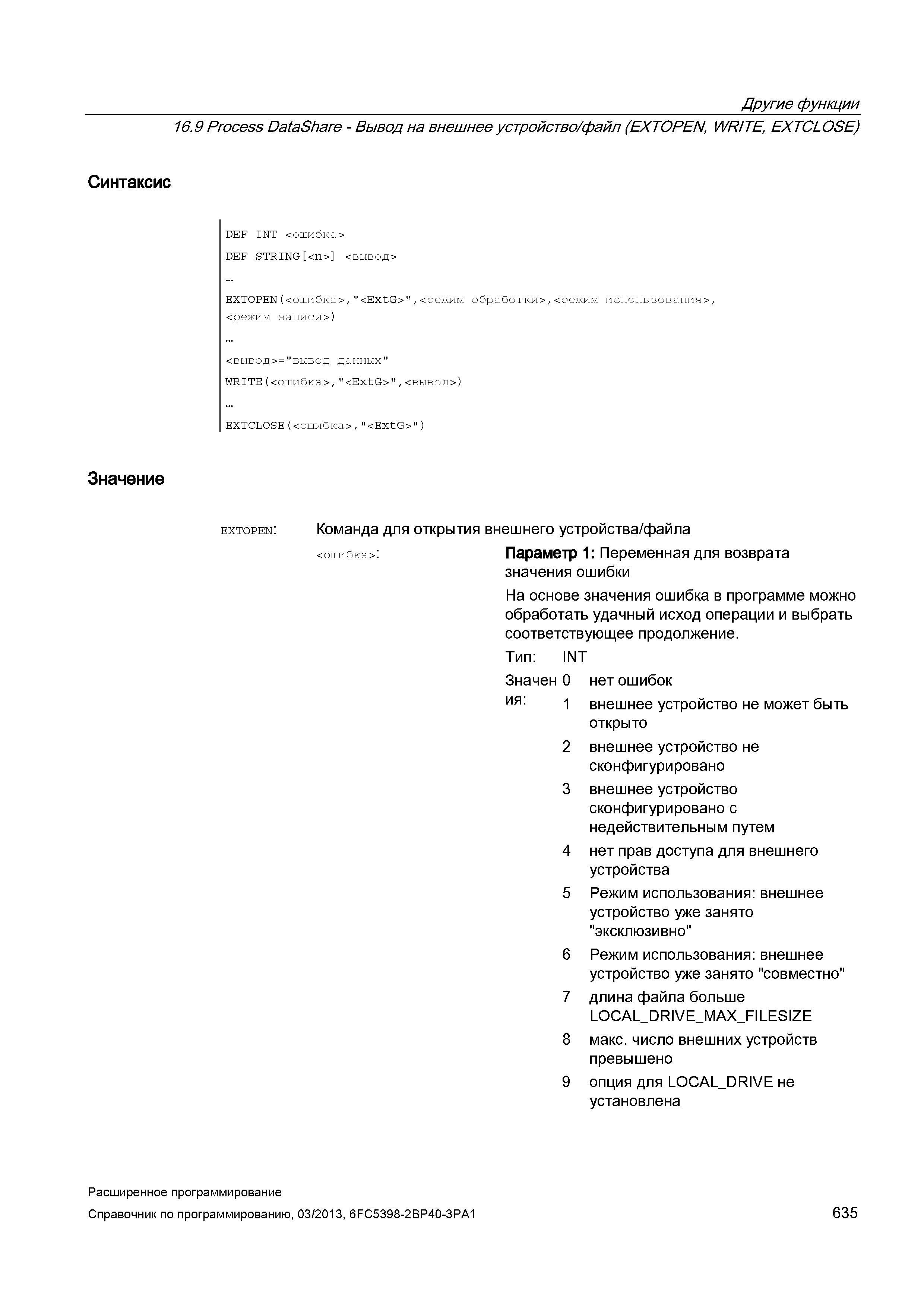 635 Другие функции 16 9 Process DataShare - Вывод на внешнее устройство/файл (EXTOPEN, WRITE, EXTCLOSE) Синтаксис DEF INT <ошибка> DEF STRING <n> <вывод> EXTOPEN(<ошибка>/ <ExtG> /<режим обработки>,<режим использованиям <режим записи>) <вывод>= вывод данных WRITE(<ошибка>/ <ExtG> /<вывод>) EXTCLOSE( <ошибка >, <ExtG> ) Значение extopen: Команда для открытия внешнего устройства/файла < ошибка > : Параметр 1: Переменная для возврата значения ошибки На основе значения ошибка в программе можно обработать удачный исход операции и выбрать соответствующее продолжение Тип: INT Значен 0 нет ошибок ия: 1 внешнее устройство не может быть открыто 2 внешнее устройство не сконфигурировано 3 внешнее устройство сконфигурировано с недействительным путем 4 нет прав доступа для внешнего устройства 5 Режим использования: внешнее устройство уже занято эксклюзивно 6 Режим использования: внешнее устройство уже занято совместно 7 длина файла больше LOCAL_DRIV Руководство SIEMENS SINUMERIK 840D sl / 828D Расширенное программирование стоек числового программного управления (ЧПУ) металлорежущих станков вер. 2013 Стр. 635