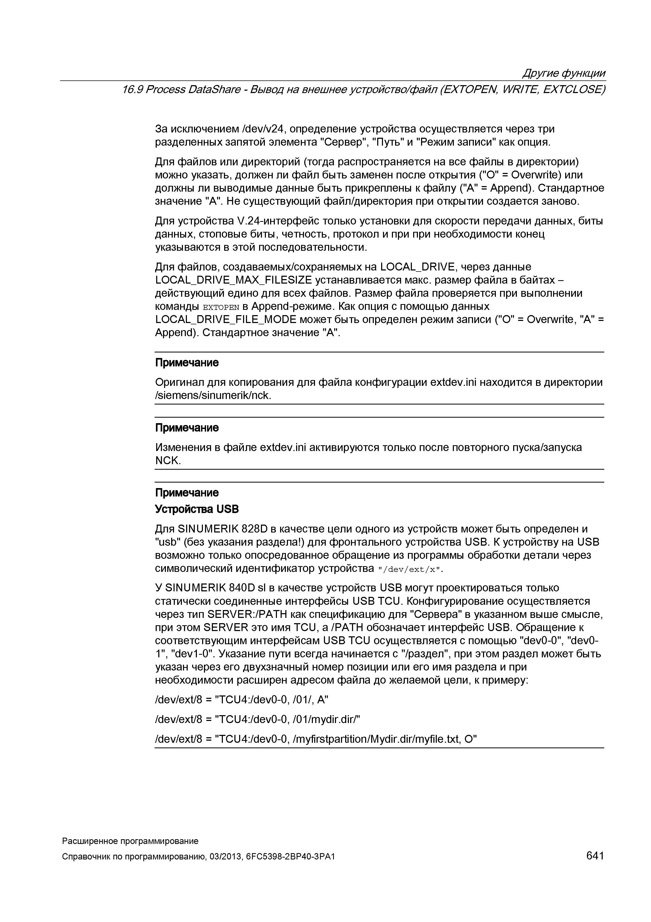 641 Другие функции 16 9 Process DataShare - Вывод на внешнее устройство/файл (EXTOPEN, WRITE, EXTCLOSE) За исключением /dev/v24, определение устройства осуществляется через три разделенных запятой элемента Сервер , Путь и Режим записи как опция Для файлов или директорий (тогда распространяется на все файлы в директории) можно указать, должен ли файл быть заменен после открытия ( O = Overwrite) или должны ли выводимые данные быть прикреплены к файлу ( A = Append) Стандартное значение A Не существующий файл/директория при открытии создается заново Для устройства V -интерфейс только установки для скорости передачи данных, биты данных, стоповые биты, четность, протокол и при при необходимости конец указываются в этой последовательности Для файлов, создаваемых/сохраняемых на LOCAL_DRIVE, через Руководство SIEMENS SINUMERIK 840D sl / 828D Расширенное программирование стоек числового программного управления (ЧПУ) металлорежущих станков вер. 2013 Стр. 641