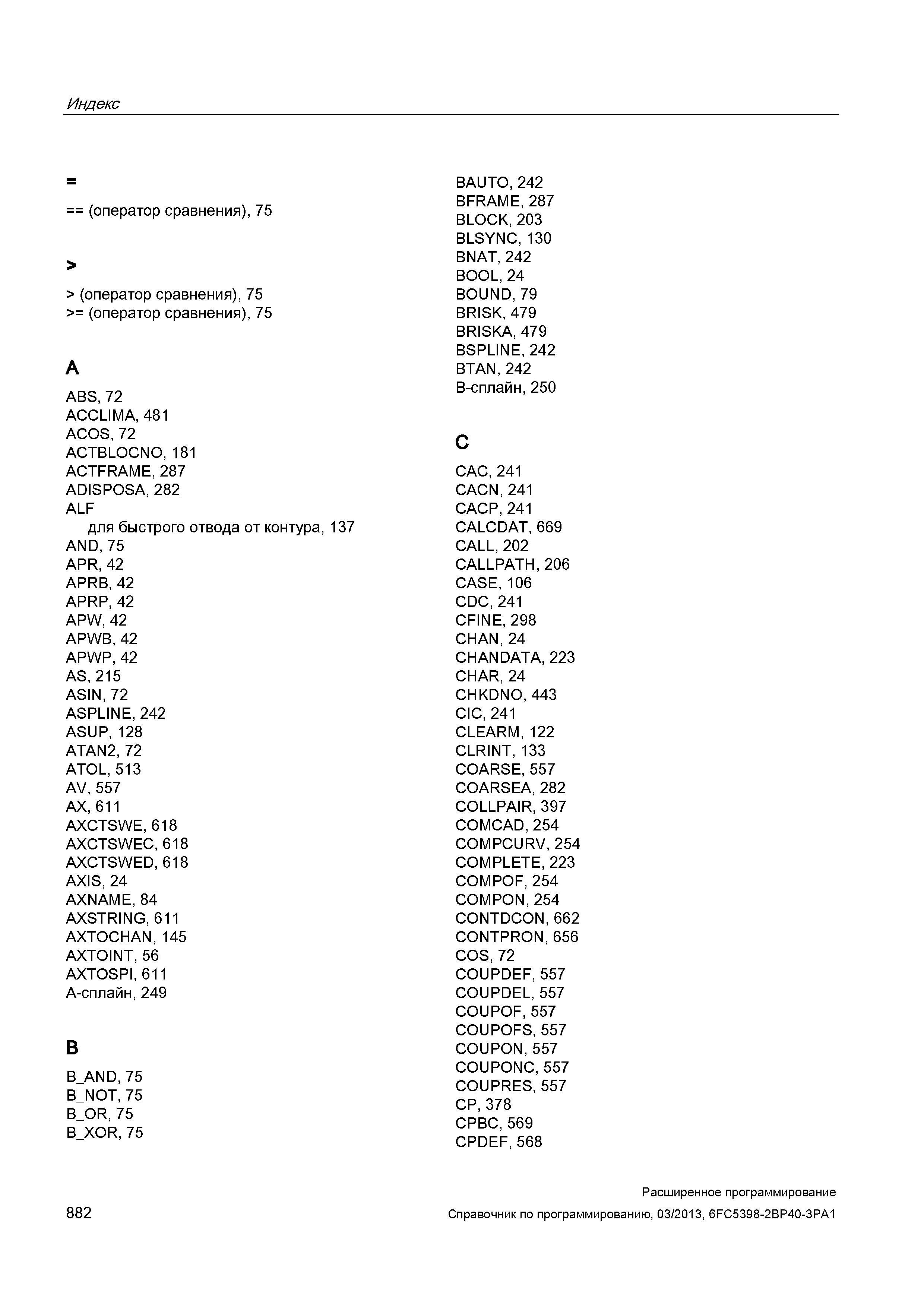 882 Индекс (оператор сравнения), 75 > > (оператор сравнения), 75 >= (оператор сравнения), 75 A ABS, 72 ACCLIMA, 481 ACOS, 72 ACTBLOCNO, 181 ACTFRAME, 287 ADISPOSA, 282 ALF для быстрого отвода от контура, 137 AND, 75 APR, 42 APRB, 42 APRP, 42 APW, 42 APWB, 42 APWP, 42 AS, 215 ASIN, 72 ASPLINE, 242 ASUP, 128 ATAN2, 72 ATOL, 513 AV, 557 AX, 611 AXCTSWE, 618 AXCTSWEC, 618 AXCTSWED, 618 AXIS, 24 AXNAME, 84 AXSTRING, 611 AXTOCHAN, 145 AXTOINT, 56 AXTOSPI, 611 A-сплайн, 249 B Руководство SIEMENS SINUMERIK 840D sl / 828D Расширенное программирование стоек числового программного управления (ЧПУ) металлорежущих станков вер. 2013 Стр. 882