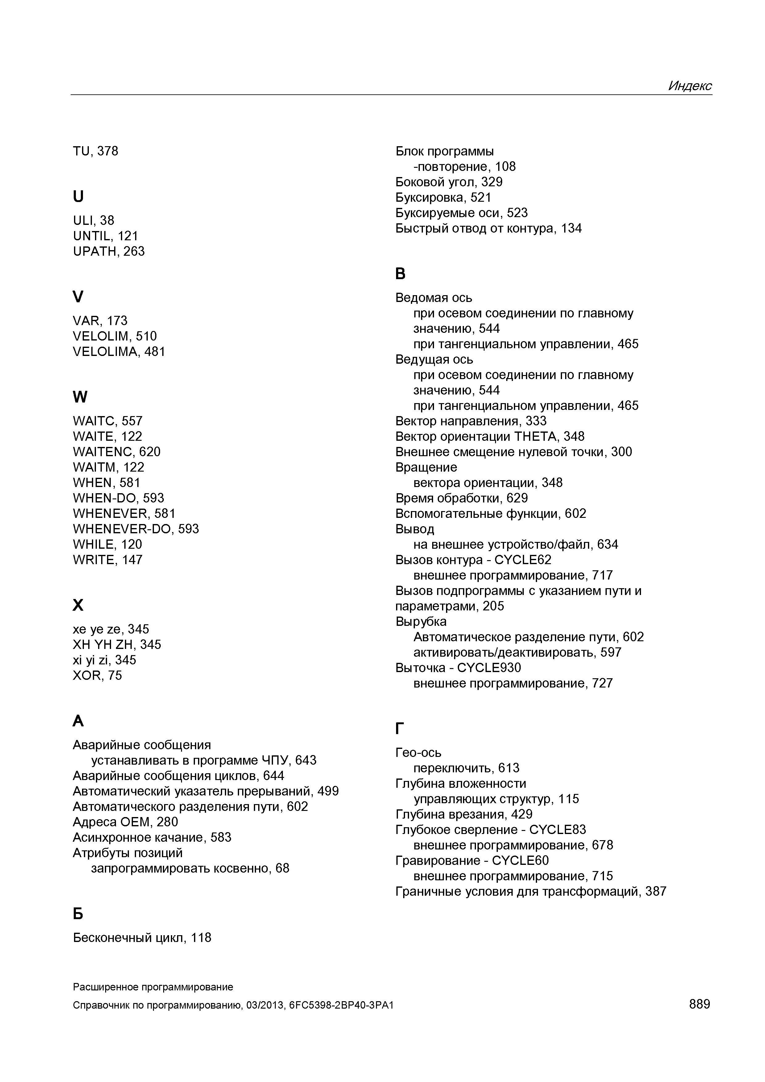 889 Индекс TU, 378 U ULI, 38 UNTIL, 121 UPATH, 263 V VAR, 173 VELOLIM, 510 VELOLIMA, 481 W WAITC, 557 WAITE, 122 WAITENC, 620 WAITM, 122 WHEN, 5 Руководство SIEMENS SINUMERIK 840D sl / 828D Расширенное программирование стоек числового программного управления (ЧПУ) металлорежущих станков вер. 2013 Стр. 889