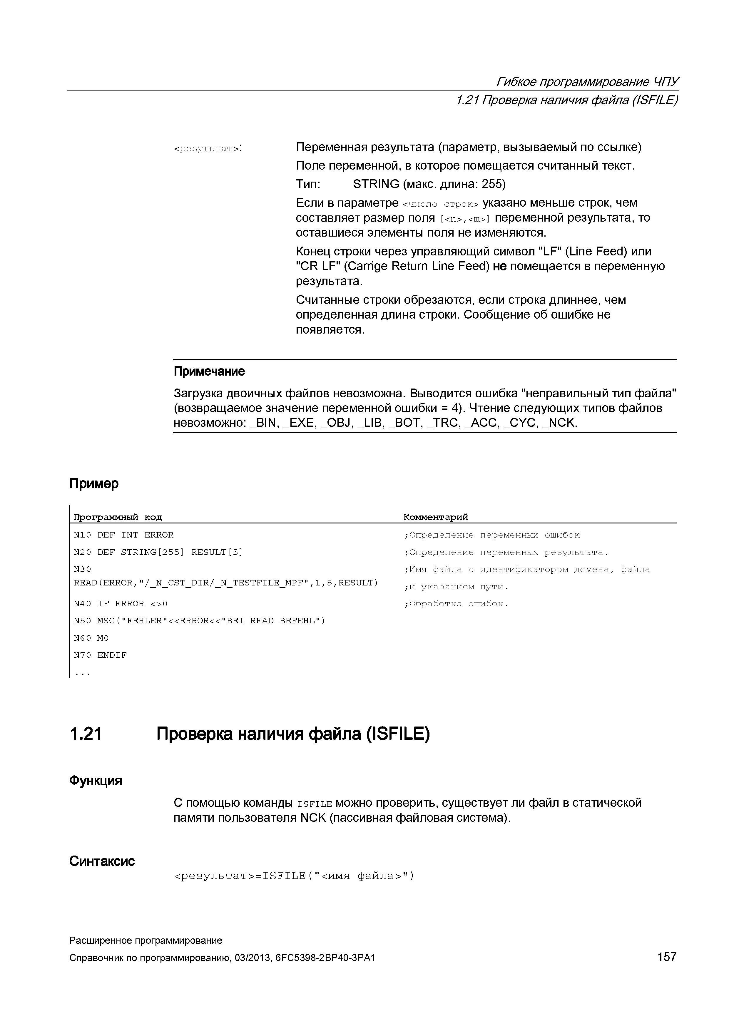 157 Гибкое программирование ЧПУ 1 21 Проверка наличия файла (ISFILE) <результат> : Переменная результата (параметр, вызываемый по ссылке) Поле переменной, в которое помещается считанный текст Тип: STRING (макс длина: 255) Если в параметре <число строк> указано меньше строк, чем составляет размер поля <n>,<m> переменной результата, то оставшиеся элементы поля не изменяются Конец строки через управляющий символ LF (Line Feed) или CR LF (Carrige Return Line Feed) не помещается в переменную результата Считанные строки обрезаются, если строка длиннее, чем определенная длина строки Сообщение об ошибке не появляется Примечание Загрузка двоичных файлов невозможна Выводится ошибка неправильный тип файла (возвращаемое значение переменной ошибки = 4) Чтение следующих типов файлов невозможно: _BIN, _EXE, _ Руководство SIEMENS SINUMERIK 840D sl / 828D Расширенное программирование стоек числового программного управления (ЧПУ) металлорежущих станков вер. 2013 Стр. 157
