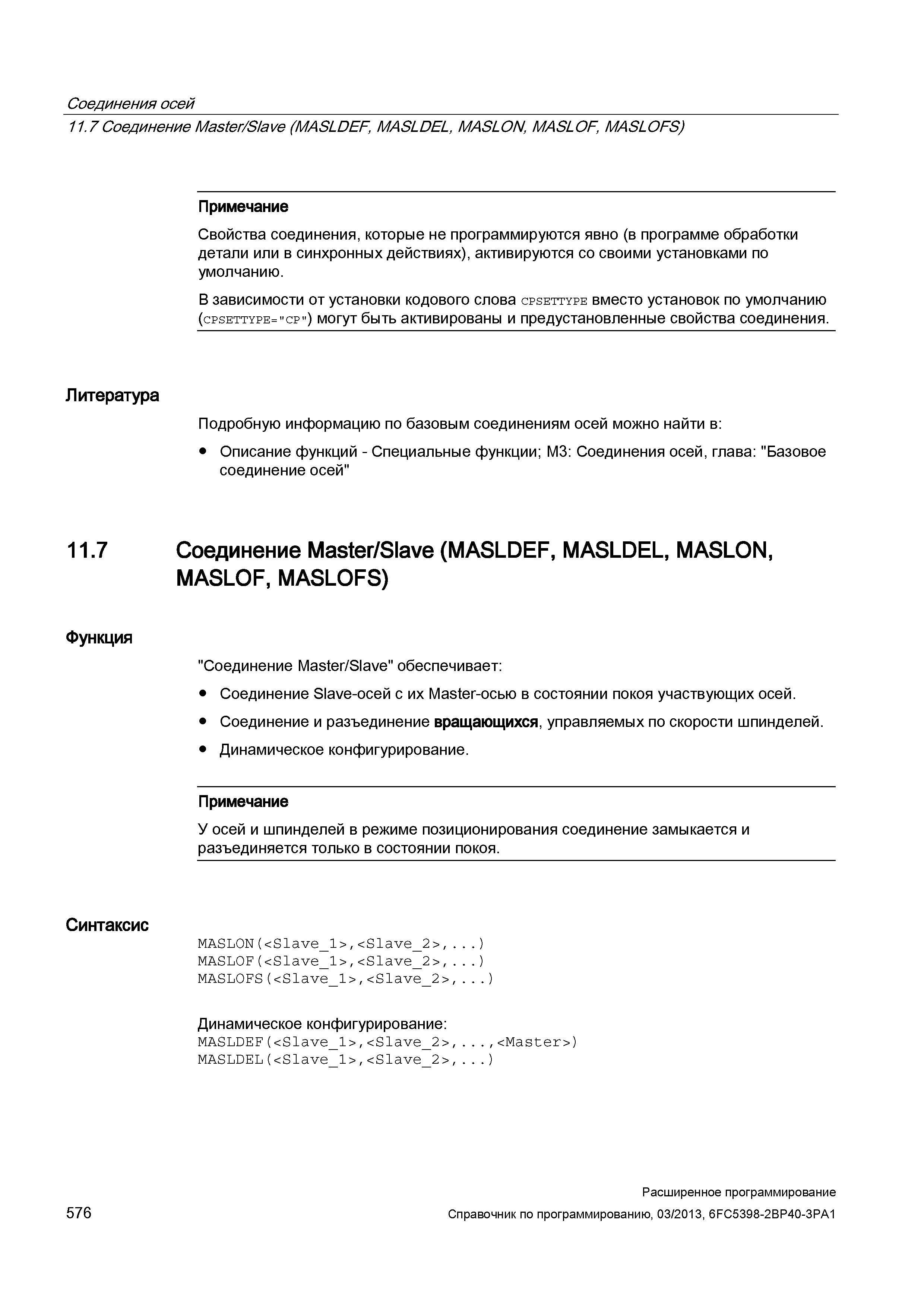 576 Соединения осей 11 7Соединение Master/Slave (MASLDEF, MASLDEL, MASLON, MASLOF, MASLOFS) Примечание Свойства соединения, которые не программируются явно (в программе обработки детали или в синхронных действиях), активируются со своими установками по умолчанию В зависимости от установки кодового слова cpsettype вместо установок по умолчанию (cpsettype= cp ) могут быть активированы и предустановленные свойства соединения Литература Подробную информацию по базовым соединениям осей можно найти в: Описание функций - Специальные функции; М3: Соединения осей, глава: Базовое соединение осей 11 7 Соединение Master/Slave (MASLDEF, MASLDEL, MASLON, MASLOF, MASLOFS) Функция Соединение Master/Slave обеспечивает: Соединение Slave-осей с их Master-осью в состоянии покоя участвующих осей Соединение и разъединение вращающихся, управляемых по скорости шпинделей Динамическое конфигурирование Примечание У осей и шпинделей в режиме позиционирования соединение замыкается и разъединяется только в состоянии покоя Синтаксис MASLON(<Slave_1>,<Slav Руководство SIEMENS SINUMERIK 840D sl / 828D Расширенное программирование стоек числового программного управления (ЧПУ) металлорежущих станков вер. 2013 Стр. 576