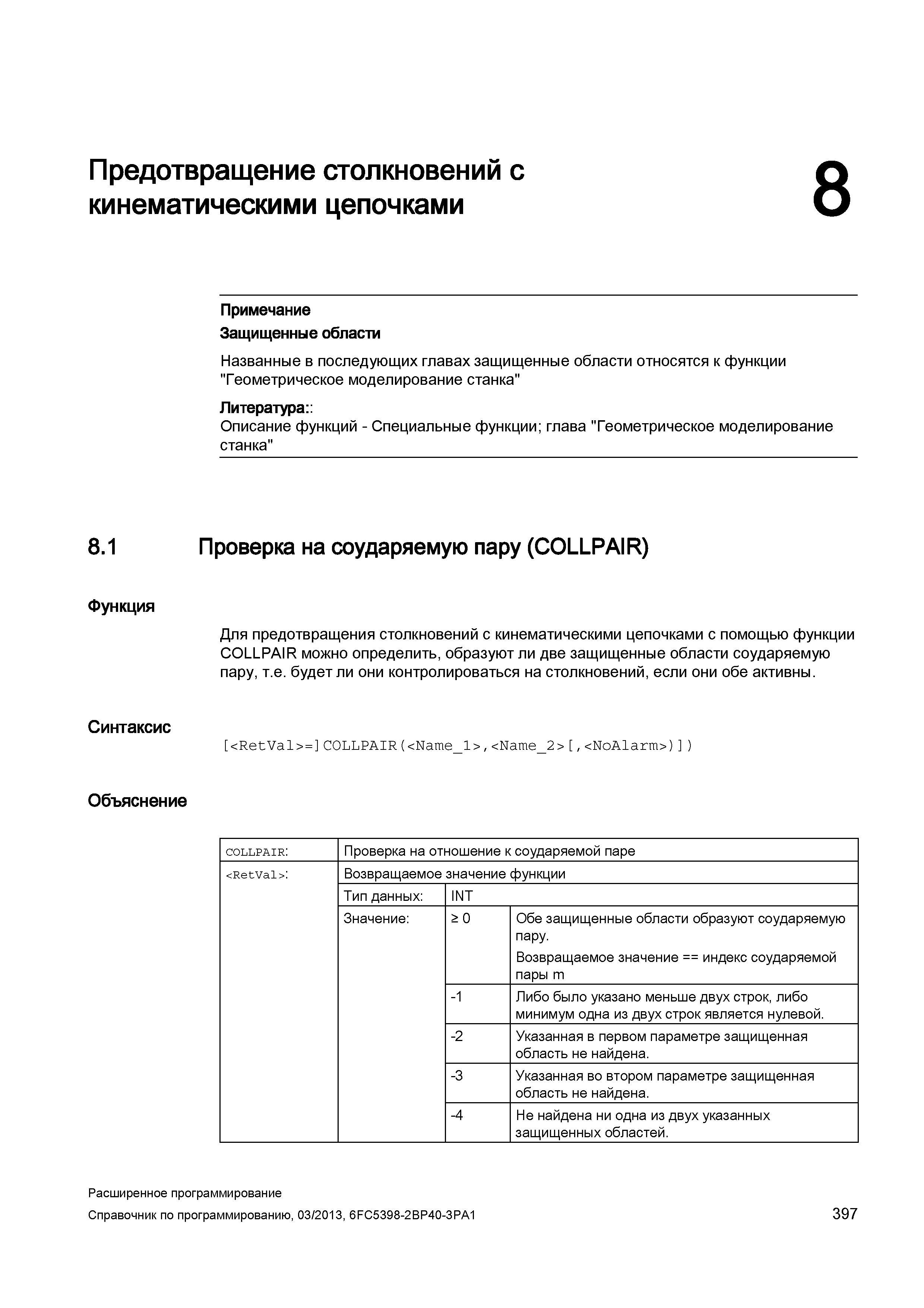 397 Для предотвращения столкновений с кинематическими цепочками с помощью функции COLLPAIR CNC Siemens Sinumerik 840D sl 828D можно определить, образуют ли две защищенные области соударяемую пару, т е будет ли они контролироваться на столкновений, если они обе активны Синтаксис <RetVal>= C0LLPAIR(<Name_ Руководство SIEMENS SINUMERIK 840D sl / 828D Расширенное программирование стоек числового программного управления (ЧПУ) металлорежущих станков вер. 2013 Стр. 397