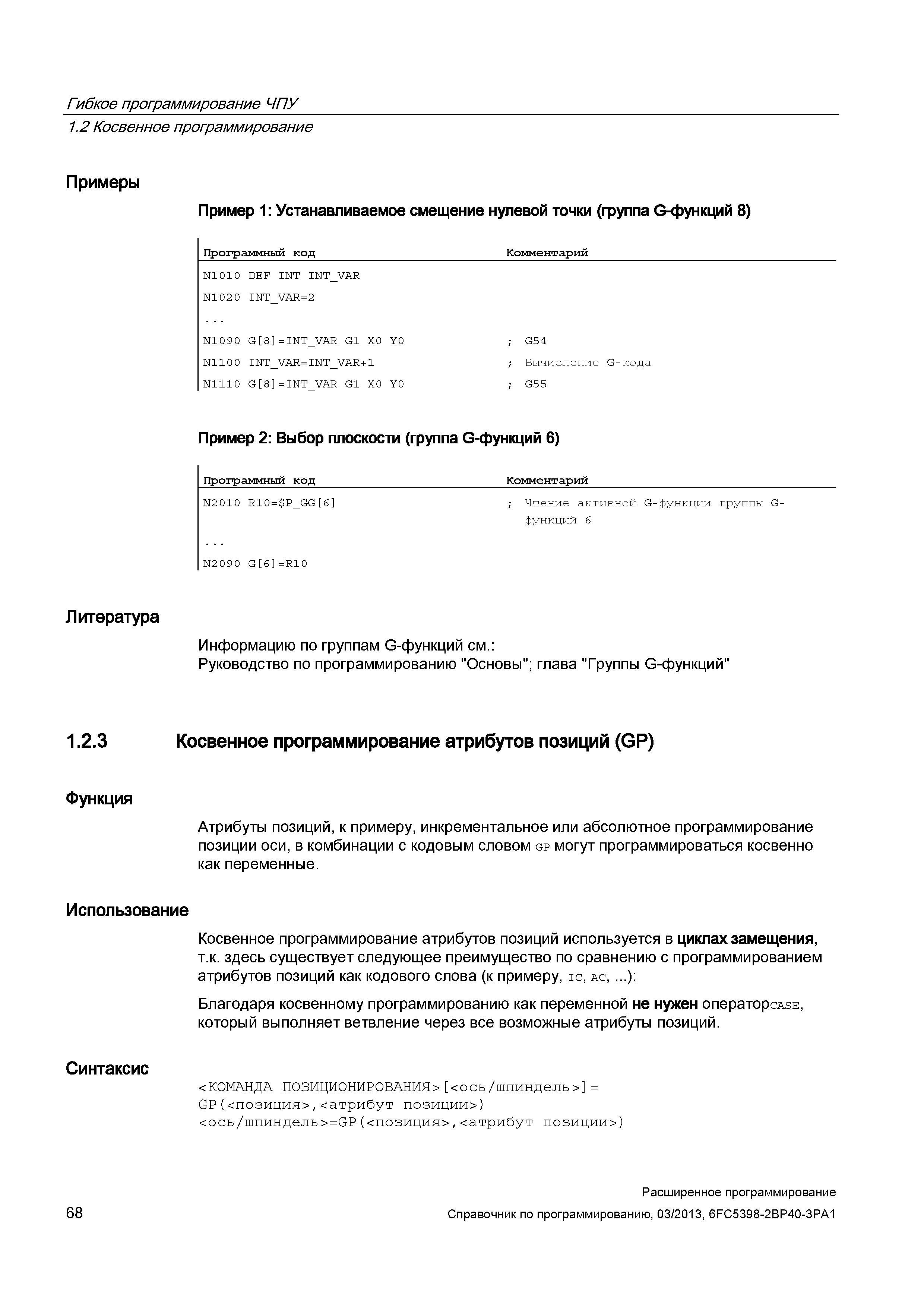 68 Косвенное программирование атрибутов позиций (GP) в системе ЧПУ Sinumerik-840D используется в циклах замещения, т к здесь существует следующее преимущество по сравнению с программированием атрибутов позиций как кодового слова (к примеру, ic, ac, ): Благодаря косвенному программированию как переменной не нужен операторсАЗЕ, который выполняет ветвление через все возможные атрибуты позиций Синтаксис <КОМАНДА ПОЗИЦИОНИРОВАНИЯ> <ось/шпиндель> = GP(<позиция>,<атрибут позиции>) <ось/шпиндель>=GP(<позиция>,<атрибут позиции>) 68 Расширенное программирование Справочник по программированию, 03/2013, 6FC5398-2BP40-3PA1 Гибкое программирование ЧПУ 1 2 Косвенное программирование Примеры Пример 1: Устанавливаемое смещение нулевой точки (группа G-функций 8) Программный код Комментарий N1010 DEF INT INT_VAR Руководство SIEMENS SINUMERIK 840D sl / 828D Расширенное программирование стоек числового программного управления (ЧПУ) металлорежущих станков вер. 2013 Стр. 68