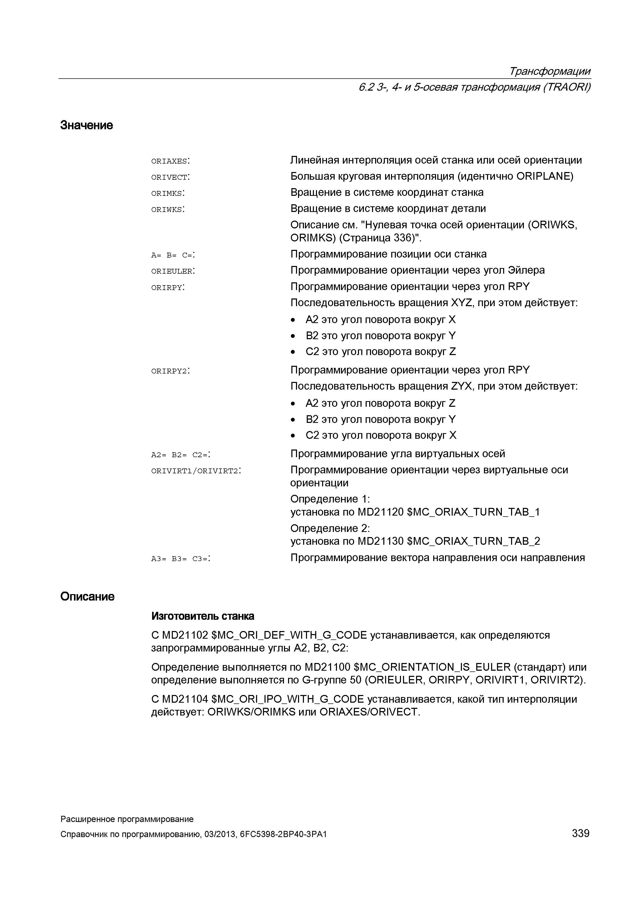 339 Трансформации 6 2 3- 4- и 5-осевая трансформация (TRAORZ) Значение oriaxes: orivect: orimks: oriwks: A= B= C=: orieuler: orirpy: ORIRPY2: A2= B2= C2=: ORIVIRT1/ORIVIRT2: A3= B3= C3=: Линейная интерполяция осей станка или осей ориентации Большая круговая интерполяция (идентично ORIPLANE) Вращение в системе координат станка Вращение в системе координат детали Описание см Нулевая точка осей ориентации (ORIWKS, ORIMKS) (Страница 336) Программирование позиции оси станка Программирование ориентации через угол Эйлера Программирование ориентации через угол RPY Последовательность вращения XYZ, при этом действует: A2 это угол поворота вокруг X B2 это угол поворота вокруг Y C2 это угол поворота вокруг Z Программирование ориентации через угол RPY Последовательность вращения ZYX, при этом действует: A2 это угол поворота вокруг Z B2 это угол поворота вокруг Y C2 это угол поворота вокруг X Программирование угла виртуальных осей Программирование ориентации через виртуальные оси ориентации Определение 1: установка по MD21120 MC_OR Руководство SIEMENS SINUMERIK 840D sl / 828D Расширенное программирование стоек числового программного управления (ЧПУ) металлорежущих станков вер. 2013 Стр. 339