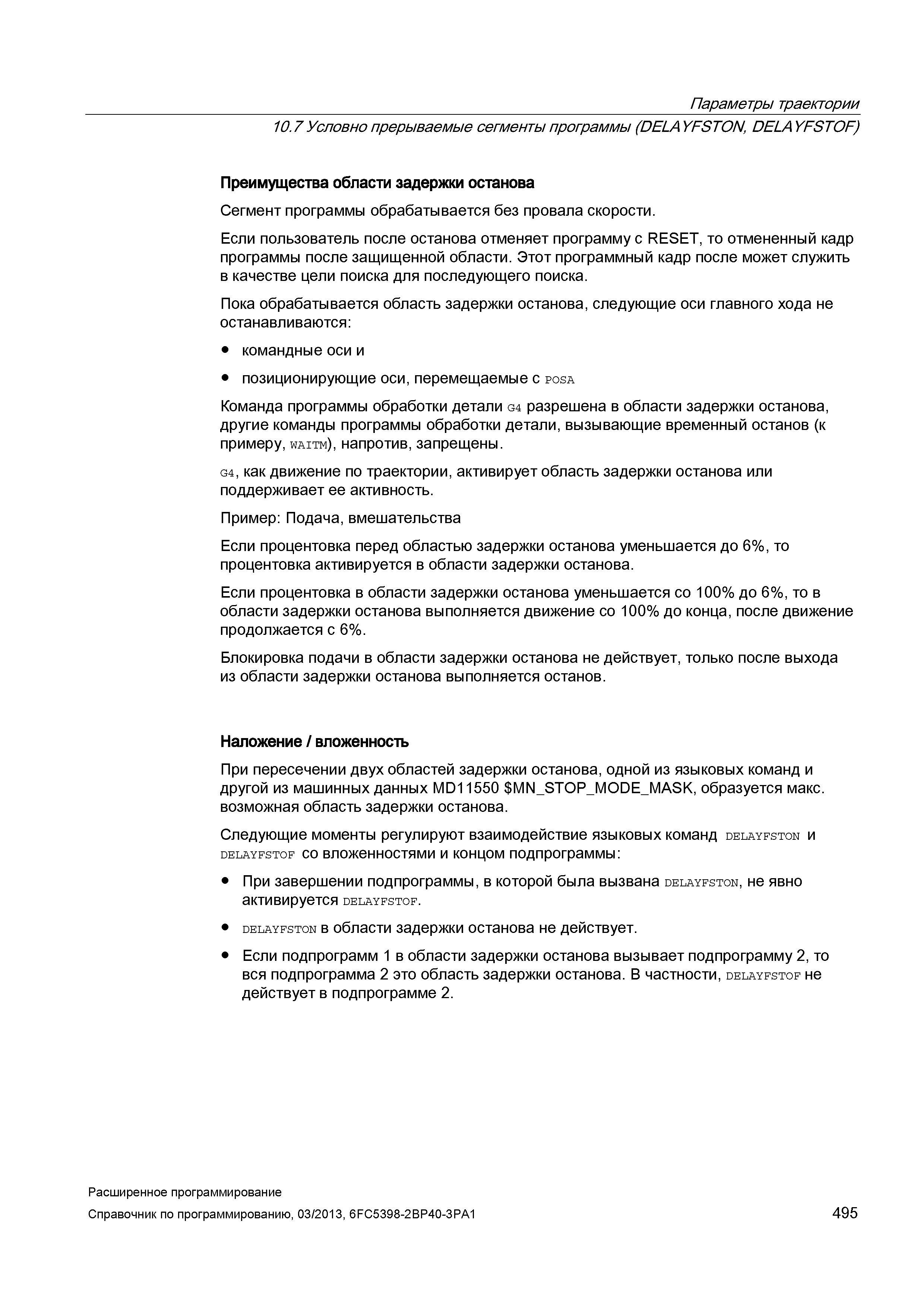 495 Параметры траектории 10 7 Условно прерываемые сегменты программы (DELAYFSTON, DELAYFSTOF) Преимущества области задержки останова Сегмент программы обрабатывается без провала скорости Если пользователь после останова отменяет программу с RESET, то отмененный кадр программы после защищенной области Этот программный кадр после может служить в качестве цели поиска для последующего поиска Пока обрабатывается область задержки останова, следующие оси главного хода не останавливаются: командные оси и позиционирующие оси, перемещаемые с posa Команда программы обработки детали G4 разрешена в области задержки останова, другие команды программы обработки детали, вызывающие временный останов (к примеру, waitm), напротив, запрещены G4, как движение по траектории, активирует область задержки останова или поддерживает ее активность Пример: Подача, вмешательства Если процентовка перед областью задержки останова уменьшается до 6%, то процентовка активируется в области задержки останова Если процентовка в области задержки останова уменьшается со 100% до 6%, то в области задержки останова выполняется движение со 100% до конца, после движение продолжается с 6% Блокировка подачи в области задержки останова не действует, только после выхода из области задержки останова выполняется останов Наложение / вложенность При пересечении двух областей задержки останова, одной из языковых команд и другой из машинных данных MD11550 MN_STOP_M Руководство SIEMENS SINUMERIK 840D sl / 828D Расширенное программирование стоек числового программного управления (ЧПУ) металлорежущих станков вер. 2013 Стр. 495
