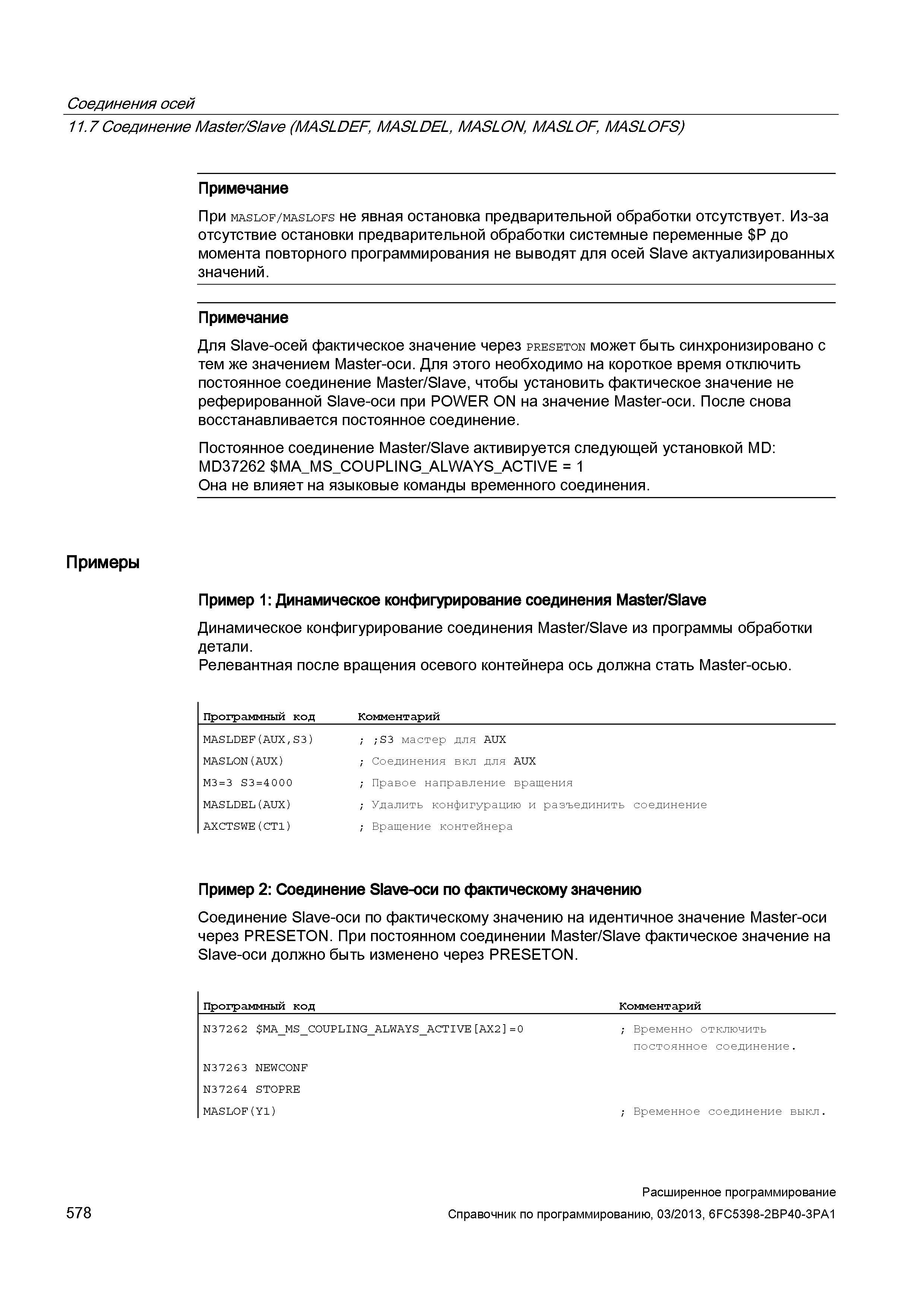 578 Соединения осей 11 7Соединение Master/Slave (MASLDEF, MASLDEL, MASLON, MASLOF, MASLOFS) Примечание При maslof/maslofs не явная остановка предварительной обработки отсутствует Из-за отсутствие остановки предварительной обработки системные переменные Р до момента повторного программирования не выводят для осей Slave актуализированных значений Примечание Для Slave-осей фактическое значение через preseton может быть синхронизировано с тем же значением Master-оси Для этого необходимо на короткое время отключить постоянное соединение Master/Slave, чтобы установить фактическое значение не реферированной Slave-оси при POWER ON на значение Master-оси После снова восстанавливается постоянное соединение Постоянное соединение Master/Slave активируется следующей установкой MD: MD37262 MA_MS_ Руководство SIEMENS SINUMERIK 840D sl / 828D Расширенное программирование стоек числового программного управления (ЧПУ) металлорежущих станков вер. 2013 Стр. 578