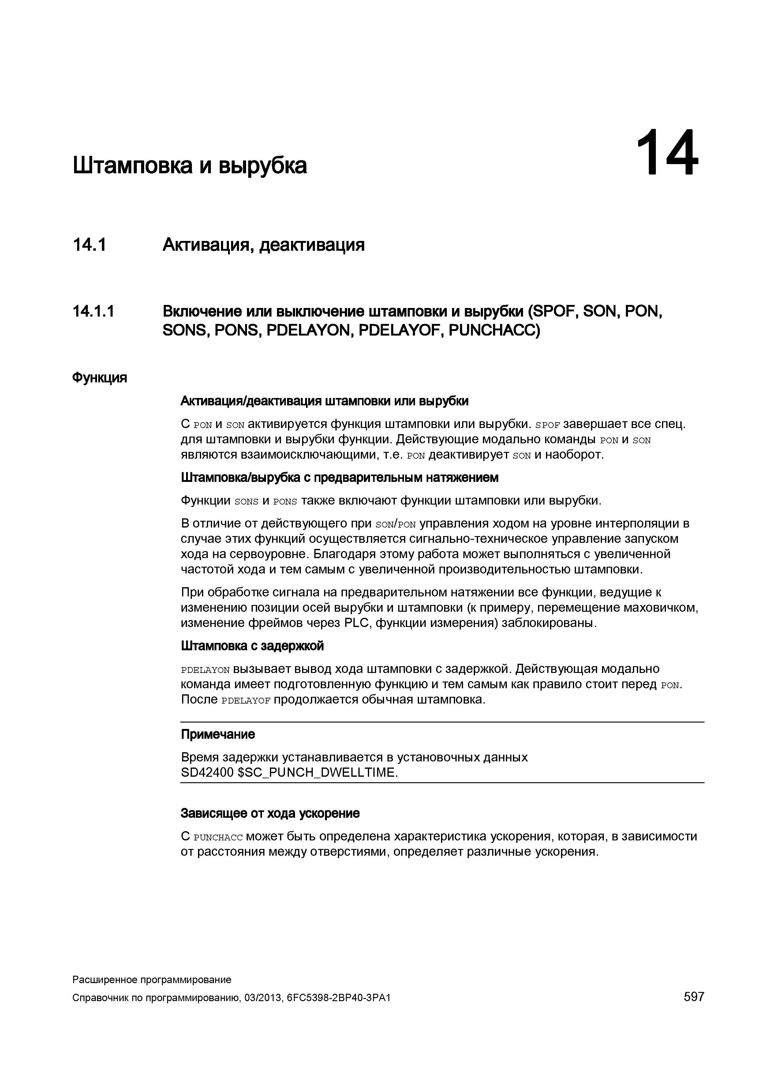 597 Штамповка и вырубка 14 14 1 Активация, деактивация 14 1 1 Включение или выключение штамповки и вырубки (SPOF, SON, PON, SONS, PONS, PDELAYON, PDELAYOF, PUNCHACC) Функция Активация/деактивация штамповки или вырубки С pon и son активируется функция штамповки или вырубки spof завершает все спец для штамповки и вырубки функции Действующие модально команды pon и son являются взаимоисключающими, т е pon деактивирует son и наоборот Штамповка/вырубка с предварительным натяжением Функции sons и pons также включают функции штамповки или вырубки В отличие от действующего при son/pon управления ходом на уровне интерполяции в случае этих функций осуществляется сигнально-техническое управление запуском хода на сервоуровне Благодаря этому работа может выполняться с увеличенной частотой хода и тем самым с увеличенной производительностью штамповки При обработке сигнала на предварительном натяжении все функции, ведущие к изменению позиции осей вырубки и штамповки (к примеру, перемещение маховичком, изменение фреймов через PLC, функции измерения) заблокированы Штамповка с задержкой pdelayon вызывает вывод хода штамповки с задержкой Действующая модально команда имеет подготовленную функцию и тем самым как правило стоит перед pon После pdelayof продолжается обычная штамповка Примечание Время задержки устанавливается в установочных данных SD42400 SC_PUNCH_DWEL Руководство SIEMENS SINUMERIK 840D sl / 828D Расширенное программирование стоек числового программного управления (ЧПУ) металлорежущих станков вер. 2013 Стр. 597