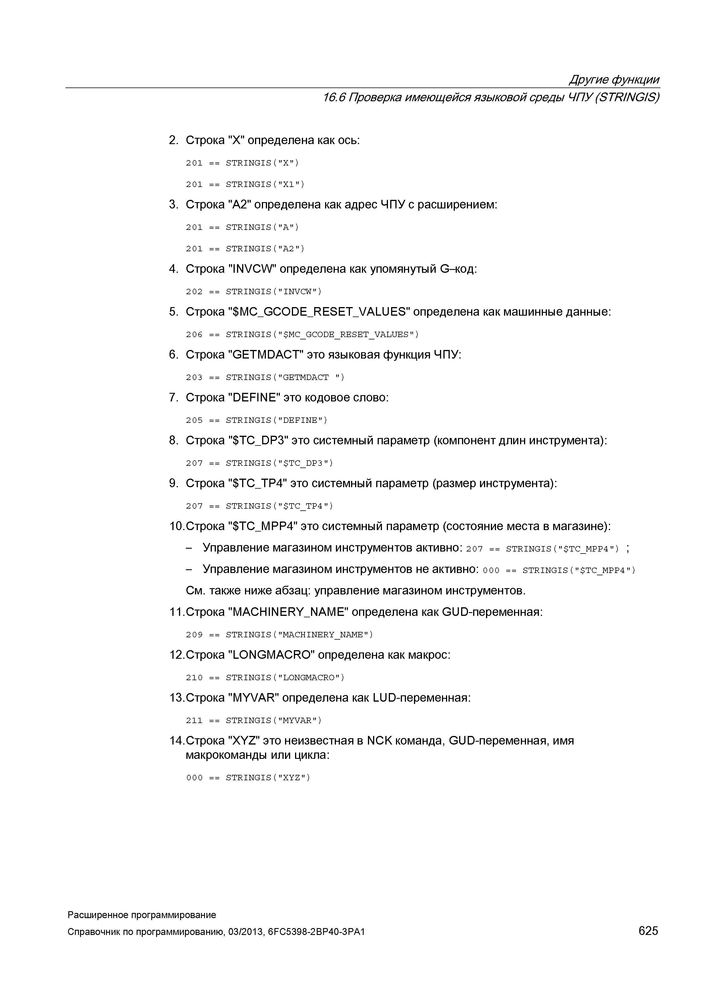 625 Другие функции 16 6 Проверка имеющейся языковой среды ЧПУ (STR/NG/S) 2 Строка X определена как ось: 201 STRINGISCX”) 201 STRINGIS(”X1”) 3 Строка A2 определена как адрес ЧПУ с расширением: 201 STRINGIS(”A”) 2 01 STRINGIS(”A2”) 4 Строка INVCW определена как упомянутый G-код: 202 STRINGIS(”INVCW”) 5 Строка MC_GCODE_RESE Руководство SIEMENS SINUMERIK 840D sl / 828D Расширенное программирование стоек числового программного управления (ЧПУ) металлорежущих станков вер. 2013 Стр. 625