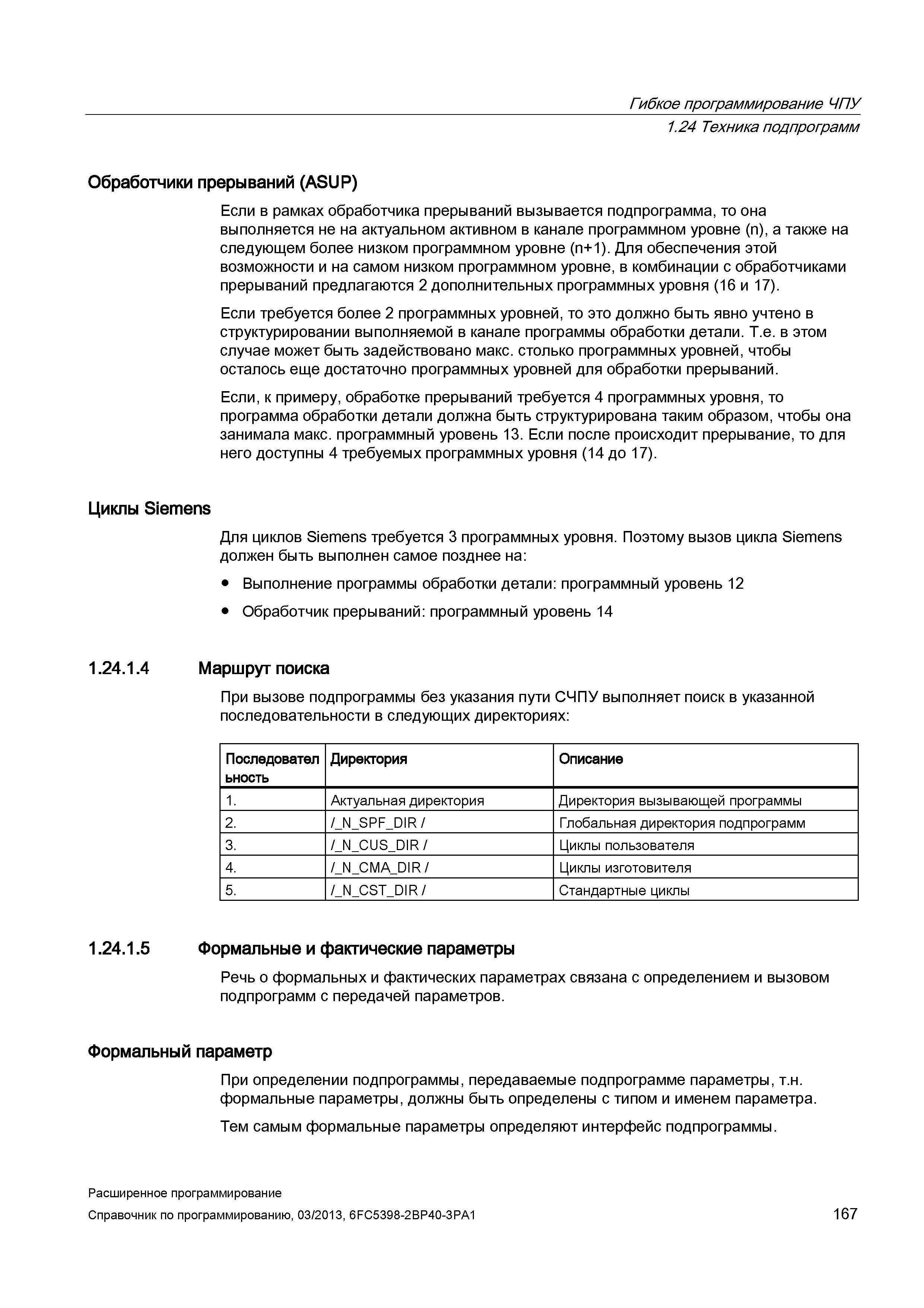167 Гибкое программирование ЧПУ 1 24 Техника подпрограмм Обработчики прерываний (ASUP) Если в рамках обработчика прерываний вызывается подпрограмма, то она выполняется не на актуальном активном в канале программном уровне (n), а также на следующем более низком программном уровне (n+1) Для обеспечения этой возможности и на самом низком программном уровне, в комбинации с обработчиками прерываний предлагаются 2 дополнительных программных уровня (16 и 17) Если требуется более 2 программных уровней, то это должно быть явно учтено в структурировании выполняемой в канале программы обработки детали Т е в этом случае может быть задействовано макс столько программных уровней, чтобы осталось еще достаточно программных уровней для обработки прерываний Если, к примеру, обработке прерываний требуется 4 программных уровня, то программа обработки детали должна быть структурирована таким образом, чтобы она занимала макс программный уровень 13 Если после происходит прерывание, то для него доступны 4 требуемых программных уровня (14 до 17) Циклы Siemens Для циклов Siemens требуется 3 программных уровня Поэтому вызов цикла Siemens должен быть выполнен самое позднее на: Выполнение программы обработки детали: программный уровень 12 Обработчик прерываний: программный уровень 14 1 24 1 4 Маршрут поиска При вызове подпрограммы без указания пути СЧПУ выполняет поиск в указанной последовательности в следующих директориях: Последовател ьность Директория Описание 1 Актуальная директория Директория вызывающей программы 2 /_N_SPF_DIR Руководство SIEMENS SINUMERIK 840D sl / 828D Расширенное программирование стоек числового программного управления (ЧПУ) металлорежущих станков вер. 2013 Стр. 167