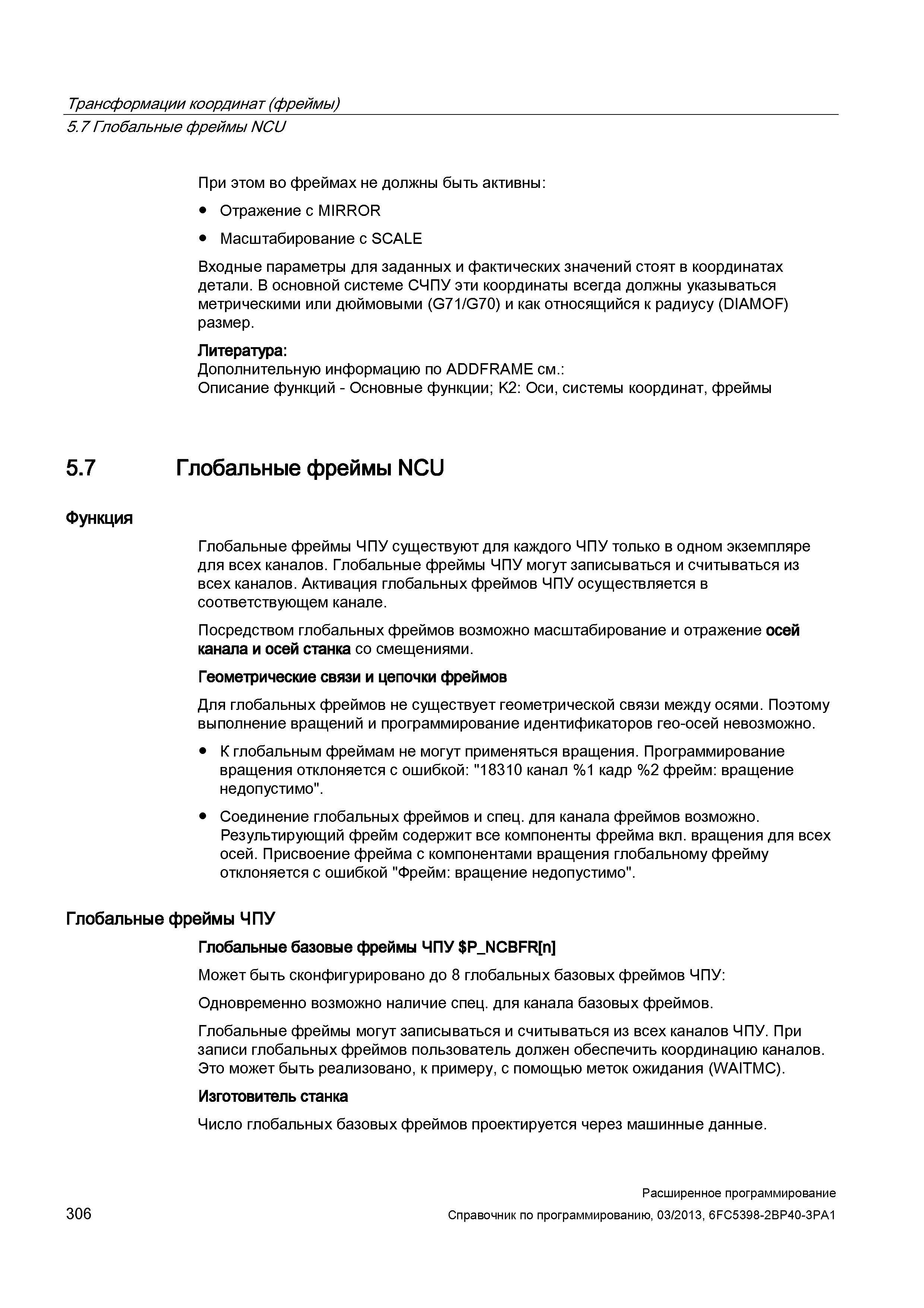 306 Трансформации координат (фреймы) 5 7 Глобальные фреймы NCU При этом во фреймах не должны быть активны: Отражение с MIRROR Масштабирование с SCALE Входные параметры для заданных и фактических значений стоят в координатах детали В основной системе СЧПУ эти координаты всегда должны указываться метрическими или дюймовыми (G71/G70) и как относящийся к радиусу (DIAMOF) размер Литература: Дополнительную информацию по ADDFRAME см : Описание функций - Основные функции; K2: Оси, системы координат, фреймы 5 7 Глобальные фреймы NCU Функция Глобальные фреймы ЧПУ существуют для каждого ЧПУ только в одном экземпляре для всех каналов Глобальные фреймы ЧПУ могут записываться и считываться из всех каналов Активация глобальных фреймов ЧПУ осуществляется в соответствующем канале Посредством глобальных фреймов возможно масштабирование и отражение осей канала и осей станка со смещениями Геометрические связи и цепочки фреймов Для глобальных фреймов не существует геометрической связи между осями Поэтому выполнение вращений и программирование идентификаторов гео-осей невозможно К глобальным фреймам не могут применяться вращения Программирование вращения отклоняется с ошибкой: 18310 канал %1 кадр %2 фрейм: вращение недопустимо Соединение глобальных фреймов и спец для канала фреймов возможно Результирующий фрейм содержит все компоненты фрейма вкл вращения для всех осей Присвоение фрейма с компонентами вращения глобальному фрейму отклоняется с ошибкой Фрейм: вращение недопустимо Глобальные фреймы ЧПУ Глобальные базовые фреймы ЧПУ P_NCBFR n Может быт Руководство SIEMENS SINUMERIK 840D sl / 828D Расширенное программирование стоек числового программного управления (ЧПУ) металлорежущих станков вер. 2013 Стр. 306