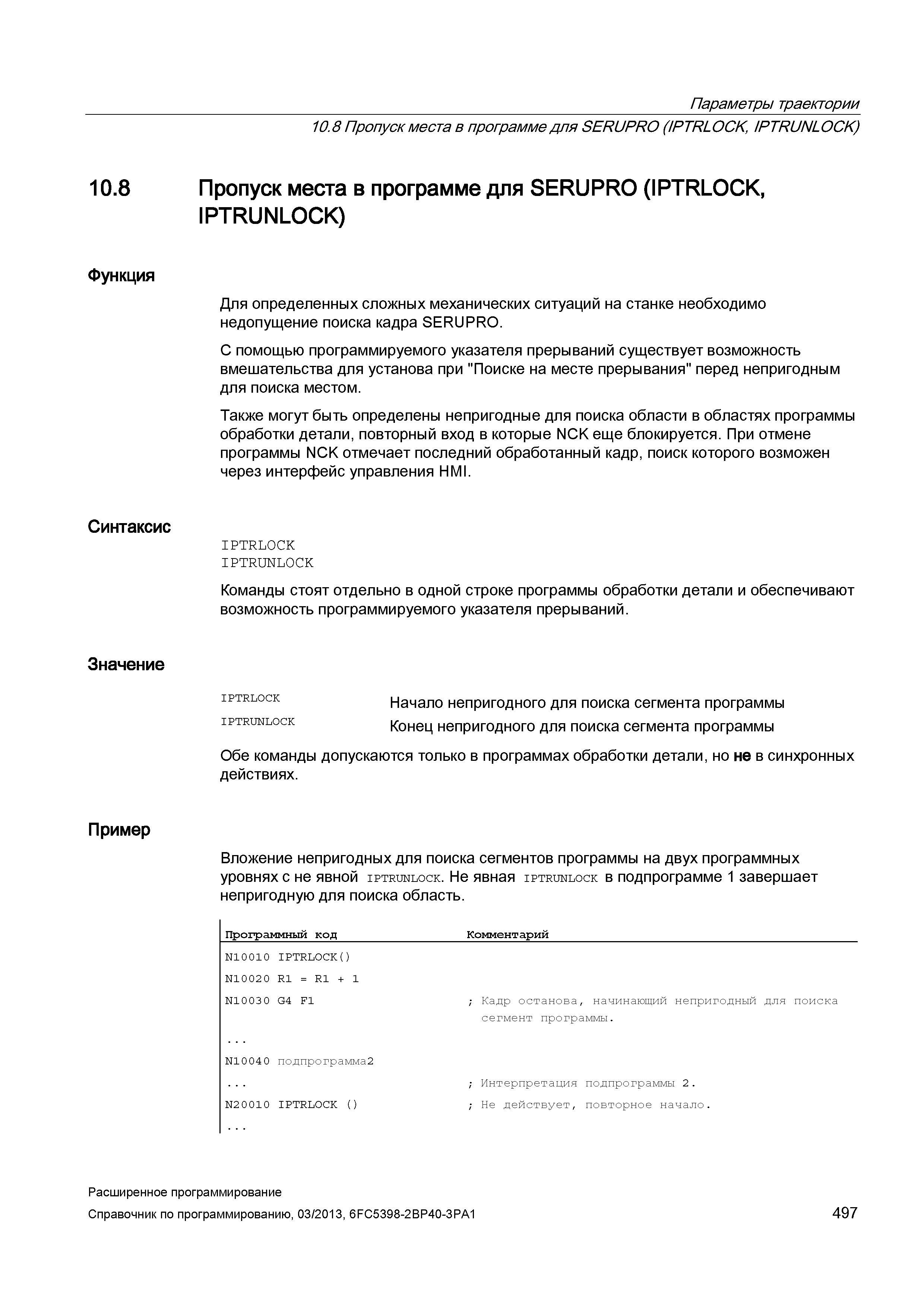 497 Параметры траектории 10 8 Функция Синтаксис Значение Пример 10 8 Пропуск места в программе для SERUPRO (IPTRLOCK, IPTRUNLOCK) Пропуск места в программе для SERUPRO (IPTRLOCK, IPTRUNLOCK) Для определенных сложных механических ситуаций на станке необходимо недопущение поиска кадра SERUPRO С помощью программируемого указателя прерываний существует возможность вмешательства для установа при Поиске на месте прерывания перед непригодным для поиска местом Также могут быть определены непригодные для поиска области в областях программы обработки детали, повторный вход в которые NCK еще блокируется При отмене программы NCK отмечает последний обработанный кадр, поиск которого возможен через интерфейс управления HMI IPTRLOCK IPTRUNLOCK Команды стоят отдельно в одной строке программы обработки детали и обеспечивают возможность программируемого указателя прерываний iptrlock Начало непригодного для поиска сегмента программы iptrunlock Конец непригодного для поиска сегмента программы Обе команды допускаются только в программах обработки детали, но не в синхронных действиях Вложение непригодных для поиска сегментов программы на двух программных уровнях с не явной iptrunlock Не явная iptrunlock в подпрограмме 1 завершает непригодную для поиска область Программный код _Коммента Руководство SIEMENS SINUMERIK 840D sl / 828D Расширенное программирование стоек числового программного управления (ЧПУ) металлорежущих станков вер. 2013 Стр. 497