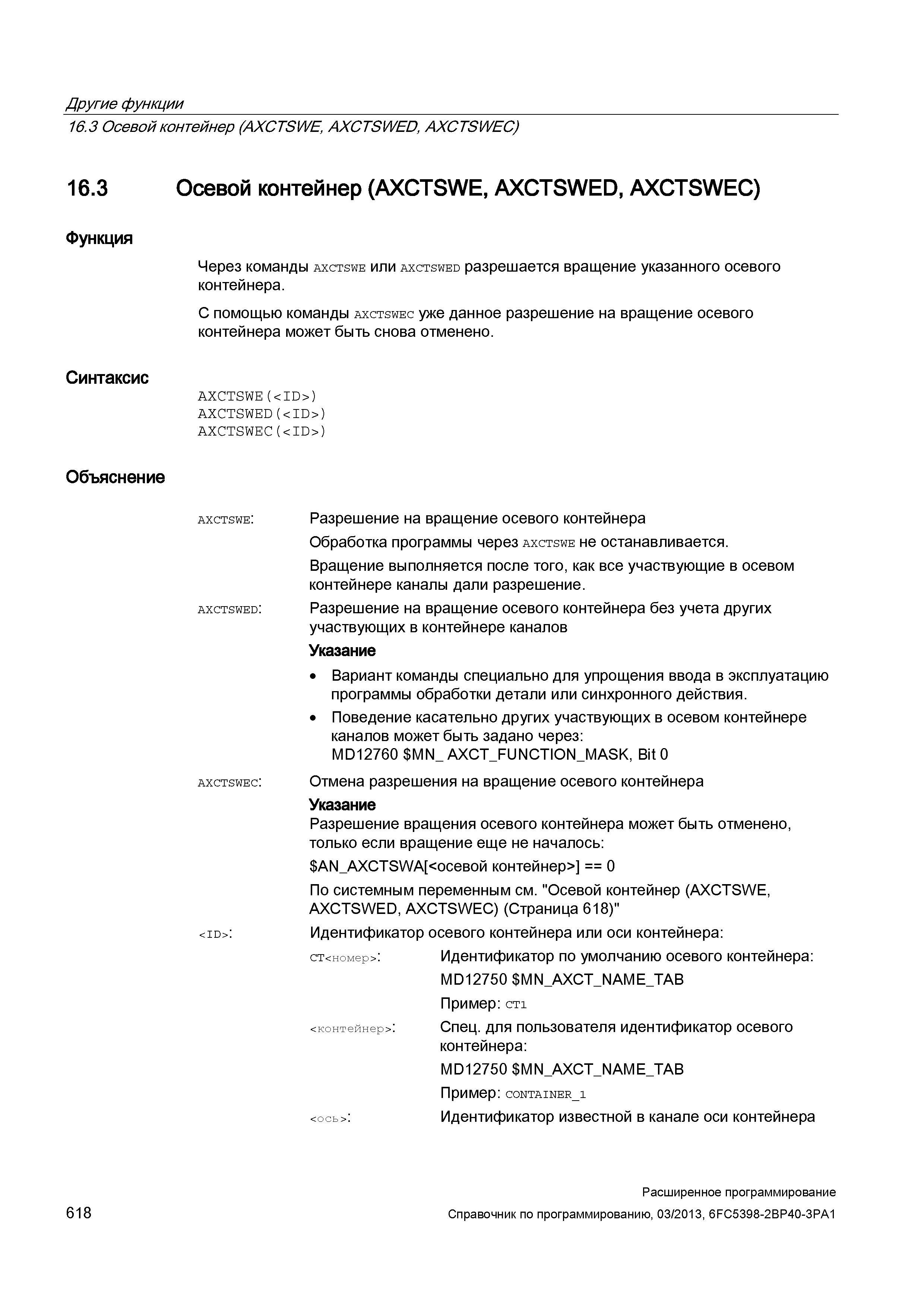 618 Другие функции 16 3 Осевой контейнер (AXCTSWE, AXCTSWED, AXCTSWEC) 16 3 Осевой контейнер (AXCTSWE, AXCTSWED, AXCTSWEC) Функция Синтаксис Через команды axctswe или axctswed разрешается вращение указанного осевого контейнера С помощью команды axctswec уже данное разрешение на вращение осевого контейнера может быть снова отменено AXCTSWE(<ID>) AXCTSWED(<ID>) AXCTSWEC(<ID>) Объяснение axctswe: AXCTSWED: axctswec: <id>: Разрешение на вращение осевого контейнера Обработка программы через axctswe не останавливается Вращение выполняется после того, как все участвующие в осевом контейнере каналы дали разрешение Разрешение на вращение осевого контейнера без учета других участвующих в контейнере каналов Указание Вариант команды специально для упрощения ввода в эксплуатацию программы обработки детали или синхронного действия Поведение касательно других участвующих в осевом контейнере каналов может быть задано через: MD12760 MN_ AX Руководство SIEMENS SINUMERIK 840D sl / 828D Расширенное программирование стоек числового программного управления (ЧПУ) металлорежущих станков вер. 2013 Стр. 618